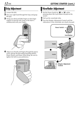 12 EN                                                                   GETTING STARTED (cont.)

    Grip Adjustment                                         Viewfinder Adjustment
1   Loosen the belt.                                    1   Set the Power Switch to “A” or “M” while
2   Pass your right hand through the loop and grasp         pressing down the Lock Button located on the
    the grip.                                               switch.
3   Hung your third and little fingers on the finger    2   Pull out the viewfinder fully.
    support so that the tally lamp or the flash is      3   Turn the Diopter Adjustment Control until the
    unobstructed with your fingers.                         indications in the viewfinder are clearly focused.

                                                                                                          OFF A M
                                                                                                   PLAY


                                                                                Power Switch




                                                                                               Lock Button




4   Adjust your thumb and fingers through the grip to
    easily operate the Recording Start/Stop Button,
                                                                           PAUSE
    Power Switch and Power Zoom Ring. Be sure to
    tighten the belt to your preference.



                                                                                    Diopter Adjustment
                                                                                    Control
 