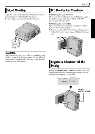 EN   13
  Tripod Mounting                                           LCD Monitor And Viewfinder
Align the screw on the tripod with the camcorder’s        While using the LCD monitor:
mounting socket. Then tighten the screw.                  Make sure the viewfinder is pushed back in. Open
● Some tripods are not equipped with studs.               the LCD monitor fully. It can rotate 270º (90º
                                                          downward, 180º upward).
                                                          While using the viewfinder:
                                                          Make sure the LCD monitor is closed and locked.
                                                          Pull out the viewfinder fully.
                                                          ● Be sure to pull out the viewfinder until you hear a
                                                            click, otherwise it may be pushed back in during
                                                            use.

                                                                   180˚       90˚




 CAUTION:
 When attaching the camcorder to a tripod, extend
 its legs to stabilize the camcorder. It is not advised
 to use small sized tripods. This may cause damage
 to the unit by falling over.
                                                            Brightness Adjustment Of The
                                                            Display
                                                          Rotate the MENU (MENU/BRIGHT) Wheel until the
                                                          bright level indicator on the display moves and the
                                                          appropriate brightness is reached.


                                                                          BR I GHT




                                                                                                MENU/
                                                                                                BRIGHT Wheel
 