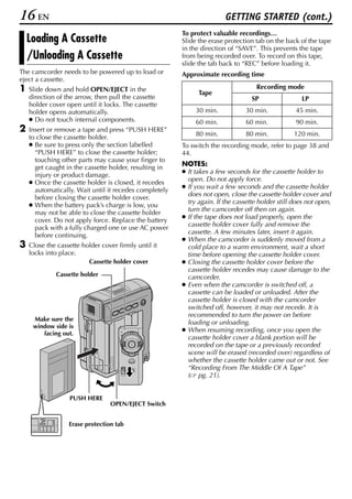 16 EN                                                                   GETTING STARTED (cont.)
                                                        To protect valuable recordings…
    Loading A Cassette                                  Slide the erase protection tab on the back of the tape
                                                        in the direction of “SAVE”. This prevents the tape
    /Unloading A Cassette                               from being recorded over. To record on this tape,
                                                        slide the tab back to “REC” before loading it.
The camcorder needs to be powered up to load or         Approximate recording time
eject a cassette.
1   Slide down and hold OPEN/EJECT in the
                                                              Tape
                                                                                    Recording mode
    direction of the arrow, then pull the cassette                                SP                 LP
    holder cover open until it locks. The cassette
    holder opens automatically.                              30 min.            30 min.           45 min.
    ● Do not touch internal components.                      60 min.            60 min.           90 min.
2   Insert or remove a tape and press “PUSH HERE”
                                                             80 min.            80 min.           120 min.
    to close the cassette holder.
    ● Be sure to press only the section labelled        To switch the recording mode, refer to page 38 and
      “PUSH HERE” to close the cassette holder;         44.
      touching other parts may cause your finger to
                                                        NOTES:
      get caught in the cassette holder, resulting in
                                                        ● It takes a few seconds for the cassette holder to
      injury or product damage.
                                                          open. Do not apply force.
    ● Once the cassette holder is closed, it recedes
                                                        ● If you wait a few seconds and the cassette holder
      automatically. Wait until it recedes completely
                                                          does not open, close the cassette holder cover and
      before closing the cassette holder cover.
                                                          try again. If the cassette holder still does not open,
    ● When the battery pack’s charge is low, you
                                                          turn the camcorder off then on again.
      may not be able to close the cassette holder
                                                        ● If the tape does not load properly, open the
      cover. Do not apply force. Replace the battery
                                                          cassette holder cover fully and remove the
      pack with a fully charged one or use AC power
                                                          cassette. A few minutes later, insert it again.
      before continuing.
                                                        ● When the camcorder is suddenly moved from a
3   Close the cassette holder cover firmly until it       cold place to a warm environment, wait a short
    locks into place.                                     time before opening the cassette holder cover.
                          Cassette holder cover         ● Closing the cassette holder cover before the
                                                          cassette holder recedes may cause damage to the
             Cassette holder                              camcorder.
                                                        ● Even when the camcorder is switched off, a
                                                          cassette can be loaded or unloaded. After the
                                                          cassette holder is closed with the camcorder
                                                          switched off, however, it may not recede. It is
                                                          recommended to turn the power on before
     Make sure the
                                                          loading or unloading.
     window side is
        facing out.
                                                        ● When resuming recording, once you open the
                                                          cassette holder cover a blank portion will be
                                                          recorded on the tape or a previously recorded
                                                          scene will be erased (recorded over) regardless of
                                                          whether the cassette holder came out or not. See
                                                          “Recording From The Middle Of A Tape”
                                                          ( pg. 21).


                  PUSH HERE
                                 OPEN/EJECT Switch


                  Erase protection tab
 