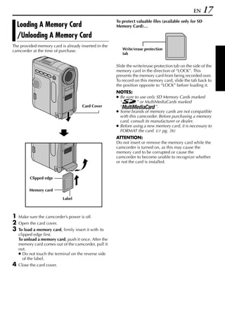 EN     17
                                                       To protect valuable files (available only for SD
    Loading A Memory Card                              Memory Card)…

    /Unloading A Memory Card
The provided memory card is already inserted in the
camcorder at the time of purchase.                        Write/erase protection
                                                          tab


                                                       Slide the write/erase protection tab on the side of the
                                                       memory card in the direction of “LOCK”. This
                                                       prevents the memory card from being recorded over.
                                                       To record on this memory card, slide the tab back to
                                                       the position opposite to “LOCK” before loading it.
                                                       NOTES:
                                                       ● Be sure to use only SD Memory Cards marked
                                                         “         ” or MultiMediaCards marked
                                      Card Cover         “                   ”.
                                                       ● Some brands of memory cards are not compatible
                                                         with this camcorder. Before purchasing a memory
                                                         card, consult its manufacturer or dealer.
                                                       ● Before using a new memory card, it is necessary to
                                                         FORMAT the card. ( pg. 36)
                                                       ATTENTION:
                                                       Do not insert or remove the memory card while the
                                                       camcorder is turned on, as this may cause the
                                                       memory card to be corrupted or cause the
                                                       camcorder to become unable to recognize whether
                                                       or not the card is installed.


          Clipped edge


         Memory card

                            Label



1   Make sure the camcorder’s power is off.
2   Open the card cover.
3   To load a memory card, firmly insert it with its
    clipped edge first.
    To unload a memory card, push it once. After the
    memory card comes out of the camcorder, pull it
    out.
    ● Do not touch the terminal on the reverse side
      of the label.
4   Close the card cover.
 