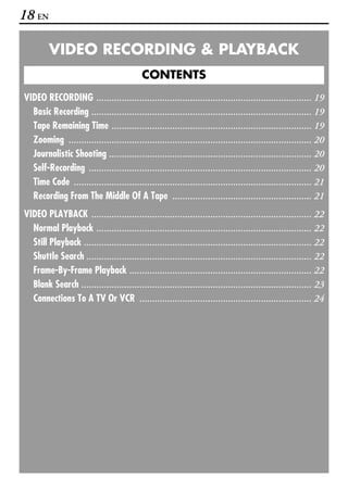 18 EN

         VIDEO RECORDING & PLAYBACK
                                           CONTENTS
VIDEO RECORDING ..................................................................................... 19
  Basic Recording ....................................................................................... 19
  Tape Remaining Time ............................................................................... 19
  Zooming ................................................................................................ 20
  Journalistic Shooting ................................................................................ 20
  Self-Recording ........................................................................................ 20
  Time Code .............................................................................................. 21
  Recording From The Middle Of A Tape ....................................................... 21
VIDEO PLAYBACK ....................................................................................... 22
  Normal Playback ..................................................................................... 22
  Still Playback .......................................................................................... 22
  Shuttle Search ......................................................................................... 22
  Frame-By-Frame Playback ........................................................................ 22
  Blank Search ........................................................................................... 23
  Connections To A TV Or VCR .................................................................... 24
 