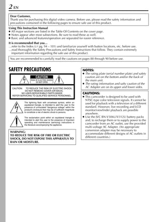 2 EN
 Dear Customer,
 Thank you for purchasing this digital video camera. Before use, please read the safety information and
 precautions contained in the following pages to ensure safe use of this product.
Using This Instruction Manual
● All major sections are listed in the Table Of Contents on the cover page.
● Notes appear after most subsections. Be sure to read these as well.
● Basic and advanced features/operation are separated for easier reference.
It is recommended that you…
…refer to the Index ( pg. 94 – 101) and familiarize yourself with button locations, etc. before use.
…read thoroughly the Safety Precautions and Safety Instructions that follow. They contain extremely
   important information regarding the safe use of this product.
 You are recommended to carefully read the cautions on pages 88 through 90 before use.


SAFETY PRECAUTIONS                                                        NOTES:
                                                                          ● The rating plate (serial number plate) and safety
                         CAUTION                                            caution are on the bottom and/or the back of
                    RISK OF ELECTRIC SHOCK                                  the main unit.
                         DO NOT OPEN
                                                                          ● The rating information and safty caution of the
  CAUTION:  TO REDUCE THE RISK OF ELECTRIC SHOCK,
                                                                            AC Adapter are on its upper and lower sides.
           DO NOT REMOVE COVER (OR BACK).
         NO USER-SERVICEABLE PARTS INSIDE.                                CAUTIONS:
  REFER SERVICING TO QUALIFIED SERVICE PERSONNEL.
                                                                          ● This camcorder is designed to be used with
                                                                            NTSC-type color television signals. It cannot be
             The lightning flash with arrowhead symbol, within an
             equilateral triangle, is intended to alert the user to the
                                                                            used for playback with a television of a different
             presence of uninsulated "dangerous voltage" within the         standard. However, live recording and LCD
             product's enclosure that may be of sufficient magnitude        monitor/viewfinder playback are possible
             to constitute a risk of electric shock to persons.
                                                                            anywhere.
             The exclamation point within an equilateral triangle is      ● Use the JVC BN-V306U/V312U battery packs
             intended to alert the user to the presence of important        and, to recharge them or to supply power to the
             operating and maintenance (servicing) instructions in
             the literature accompanying the appliance.
                                                                            camcorder from an AC outlet, use the provided
                                                                            multi-voltage AC Adapter. (An appropriate
                                                                            conversion adapter may be necessary to
 WARNING:
                                                                            accommodate different designs of AC outlets in
 TO REDUCE THE RISK OF FIRE OR ELECTRIC
                                                                            different countries.)
 SHOCK, DO NOT EXPOSE THIS APPARATUS TO
 RAIN OR MOISTURE.
 