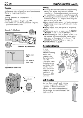 20 EN                                                                        VIDEO RECORDING (cont.)
Zooming                                                        NOTES:
                                                               ● Focusing may become unstable during Zooming.
Produces the zoom in/out effect, or an instantaneous             In this case, set the zoom while in Record-
change in image magnification.                                   Standby, lock the focus by using the manual focus
Zoom In                                                          ( pg. 55), then zoom in or out in Record mode.
Turn the Power Zoom Ring towards “T”.                          ● Zooming is possible to a maximum of 200X, or it
Zoom Out                                                         can be switched to 10X magnification using the
Turn the Power Zoom Ring towards “W”.                            optical zoom. ( pg. 44)
● The further you turn the Power Zoom Ring, the                ● Zoom magnification of over 10X is done through
  quicker the zoom action.                                       Digital image processing, and is therefore called
                                                                 Digital Zoom.
                                                               ● During Digital zoom, the quality of image may
                                                                 suffer.
Zoom in (T: Telephoto)
                                                               ● Digital zoom cannot be used when the VIDEO/
                                                                 MEMORY Switch is set to “MEMORY”.
  1 xW   T
             1 0 xW   T
                                                               ● Macro shooting (as close as approx. 5 cm (2”) to
                             20xW   T                            the subject) is possible when the Power Zoom
                                              40xW         T
                                                                 Ring is set all the way to “W”. Also see “TELE
                                                                 MACRO” in MANUAL Menu on page 46.
                                                               ● For other notes,      pg. 81.

                          Zoom out (W: Wide angle)             Journalistic Shooting
                                                               In some
                                                               situations,
    10x W        T                                             different shooting
                                          Digital zoom         angles may
                                          zone                 provide more
                                                               dramatic results.
                                          10X (optical)        Hold the
                                          zoom zone            camcorder in the
                                                               desired position
                                                               and tilt the LCD
Approximate zoom ratio                                         monitor in the
                                                               most convenient
                                                               direction. It can
                                                               rotate 270º (90º
                                                               downward, 180º
                                                               upward).
                                        Power Zoom
                                        Ring                   Self-Recording
                                            PLAY
                                                 OFF A M
                                                               You can shoot yourself while viewing
                                                               your own image in the LCD monitor.
                                                               Open the LCD monitor and tilt it
                                                               upward 180º so that it faces forward,
                                                               then point the lens toward yourself and
                                                               start recording.
 