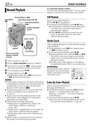 22 EN                                                                                 VIDEO PLAYBACK
                                                        To control the speaker volume…
    Normal Playback                                     Turn the Power Zoom Ring toward “T” to turn up the
                                                        volume, or toward “W” to turn down the volume.

              Rewind Button (3)                         Still Playback
Stop Button        Play/Pause Button (4/9)
(8)                                                     Pauses during video playback.
                            Fast-Forward Button         1) Press 4/9 during playback.
                            (5)                         2) To resume normal playback, press 4/9 again.
                                                           ● If still playback continues for more than about
                               VIDEO/MEMORY                  3 minutes, the camcorder’s Stop mode is
                               Switch
                                                             automatically engaged.
                                                           ● When 4/9 is pressed, the image may not
                                                             pause immediately while the camcorder
                                                             stabilizes the still image.
                           Power Switch
                               PLAY
                                      OFF A M
                                                        Shuttle Search
                                                        Allows high-speed search in either direction during
                                                        video playback.
           Speaker                                      1) During playback, press 5 for forward search,
                                                           or 3 for reverse search.
                            Lock Button
                                                        2) To resume normal playback, press 4/9.
 Power Zoom Ring
                                                           ● During playback, press and hold 5 or 3.
 (Speaker Volume
                                                             The search continues as long as you hold the
 Control)
                                                             button. Once you release the button, normal
1   Load a cassette. (   pg. 16)                             playback resumes.
                                                           ● A slight mosaic effect appears on the display
2   Set the VIDEO/MEMORY Switch to “VIDEO”.                  during Shuttle Search. This is not a malfunction.
3   Set the Power Switch to “P” while pressing          ATTENTION:
    down the Lock Button located on the switch.         During Shuttle Search, parts of
4   To start playback, press 4/9.                       the picture may not be clearly
5   To stop playback, press 8.                          visible, particularly on the left
    ● During Stop mode, press 3 to rewind, or           side of the screen.
      5 to fast-forward the tape.
NOTES:
● If Stop mode continues for 5 minutes when power       Frame-By-Frame Playback
  is supplied from a battery, the camcorder shuts off
  automatically. To turn on again, set the Power        Allows frame-by-frame search.
  Switch to “OFF”, then to “P”.                         1) Engage Still Playback.
● The playback picture can be viewed in the LCD         2) During Still Playback, rotate the MENU Wheel
  monitor, viewfinder or on a connected TV.                toward “+” for forward Frame-By-Frame
  ( pg. 24)                                                Playback, or towards “–” for reverse Frame-By-
● You can also view the playback picture on the            Frame Playback.
  LCD monitor with it flipped over and pushed           3) To resume normal playback, press 4/9.
  against the camcorder body.                               ● You can also use the provided remote control
● LCD monitor/viewfinder indications:                         for Frame-By-Frame Playback. ( pg. 68)
  • When power is supplied from a battery: the
     “     ” battery indicator is displayed.
     ( pg. 100)
  • When power is supplied from an AC outlet: the
     “     ” battery indicator does not appear.
  • During Stop mode, none of the indications are
     displayed.
● When a cable is connected to the AV connector,
  the sound is not heard from the speaker.
 