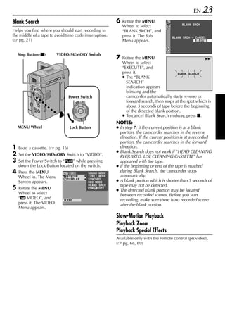 EN     23
Blank Search                                                         6   Rotate the MENU
                                                                                                          BLANK SRCH
                                                                         Wheel to select
Helps you find where you should start recording in                       “BLANK SRCH”, and
the middle of a tape to avoid time code interruption.                    press it. The Sub          BLANK SRCH – CANCEL
( pg. 21)                                                                Menu appears.                           EXECUTE



    Stop Button (8)       VIDEO/MEMORY Switch
                                                                     7   Rotate the MENU                              5
                                                                         Wheel to select
                                                                         “EXECUTE”, and
                                                                         press it.                     BLANK SEARCH
                                                                         ● The “BLANK
                                                                           SEARCH”
                                                                           indication appears
                                                                           blinking and the
                                    Power Switch                           camcorder automatically starts reverse or
                                       PLAY
                                            OFF A M
                                                                           forward search, then stops at the spot which is
                                                                           about 3 seconds of tape before the beginning
                                                                           of the detected blank portion.
                                                                         ● To cancel Blank Search midway, press 8.
                                                                     NOTES:
    MENU Wheel                      Lock Button                      ● In step 7, if the current position is at a blank
                                                                       portion, the camcorder searches in the reverse
                                                                       direction. If the current position is at a recorded
                                                                       portion, the camcorder searches in the forward
1   Load a cassette. (    pg. 16)                                      direction.
                                                                     ● Blank Search does not work if “HEAD CLEANING
2   Set the VIDEO/MEMORY Switch to “VIDEO”.                            REQUIRED. USE CLEANING CASSETTE” has
3   Set the Power Switch to “P” while pressing                         appeared with the tape.
    down the Lock Button located on the switch.                      ● If the beginning or end of the tape is reached
4   Press the MENU              V I DEO               SOUND MODE
                                                                       during Blank Search, the camcorder stops
    Wheel in. The Menu          SYSTEM                12B I T MODE     automatically.
    Screen appears.
                                D I SPL AY            SYNCHRO
                                                      REC MODE       ● A blank portion which is shorter than 5 seconds of
                                                      BLANK S RCH      tape may not be detected.
5   Rotate the MENU                                          COPY
                                                                     ● The detected blank portion may be located
    Wheel to select                                                    between recorded scenes. Before you start
    “t VIDEO”, and              END                                    recording, make sure there is no recorded scene
    press it. The VIDEO                                                after the blank portion.
    Menu appears.

                                                                     Slow-Motion Playback
                                                                     Playback Zoom
                                                                     Playback Special Effects
                                                                     Available only with the remote control (provided).
                                                                     ( pg. 68, 69)
 