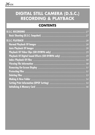 26 EN

            DIGITAL STILL CAMERA (D.S.C.)
              RECORDING & PLAYBACK
                                           CONTENTS
D.S.C. RECORDING ...................................................................................... 27
  Basic Shooting (D.S.C. Snapshot) ............................................................... 27
D.S.C. PLAYBACK ........................................................................................ 28
  Normal Playback Of Images ..................................................................... 28
  Auto Playback Of Images ......................................................................... 28
  Playback Of Video Clips (GR-DVM96 only) ................................................ 29
  Playback Of Digital Sound Effects (GR-DVM96 only) ................................... 29
  Index Playback Of Files ........................................................................... 30
  Viewing File Information .......................................................................... 30
  Removing On-Screen Display .................................................................... 31
  Protecting Files ....................................................................................... 31
  Deleting Files .......................................................................................... 33
  Making A New Folder .............................................................................. 34
  Setting Print Information (DPOF Setting) ................................................... 34
  Initializing A Memory Card ....................................................................... 36
 