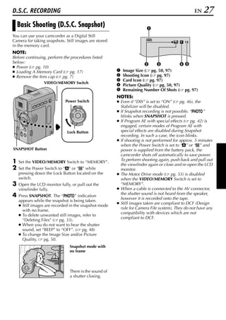 D.S.C. RECORDING                                                                                 EN   27
    Basic Shooting (D.S.C. Snapshot)                                   A
You can use your camcorder as a Digital Still
                                                                       1024
Camera for taking snapshots. Still images are stored                                       15
in the memory card.
NOTE:
Before continuing, perform the procedures listed
below:                                                                B      C          DE
● Power ( pg. 10)
● Loading A Memory Card ( pg. 17)                      A   Image Size ( pg. 50, 97)
● Remove the lens cap ( pg. 7)                         B   Shooting Icon ( pg. 97)
                                                       C   Card Icon ( pg. 97)
                 VIDEO/MEMORY Switch
                                                       D   Picture Quality ( pg. 50, 97)
                                                       E   Remaining Number Of Shots ( pg. 97)
                                                       NOTES:
                             Power Switch              ● Even if “DIS” is set to “ON” ( pg. 46), the
                                 PLAY
                                      OFF A M
                                                         Stabilizer will be disabled.
                                                       ● If Snapshot recording is not possible, “O”
                                                         blinks when SNAPSHOT is pressed.
                                                       ● If Program AE with special effects ( pg. 42) is
                                                         engaged, certain modes of Program AE with
                              Lock Button                special effects are disabled during Snapshot
                                                         recording. In such a case, the icon blinks.
                                                       ● If shooting is not performed for approx. 5 minutes
                                                         when the Power Switch is set to “A” or “M” and
SNAPSHOT Button                                          power is supplied from the battery pack, the
                                                         camcorder shuts off automatically to save power.
                                                         To perform shooting again, push back and pull out
1   Set the VIDEO/MEMORY Switch to “MEMORY”.
                                                         the viewfinder again or close and re-open the LCD
2   Set the Power Switch to “A” or “M” while             monitor.
    pressing down the Lock Button located on the       ● The Motor Drive mode ( pg. 53) is disabled
    switch.                                              when the VIDEO/MEMORY Switch is set to
3   Open the LCD monitor fully, or pull out the          “MEMORY”.
    viewfinder fully.                                  ● When a cable is connected to the AV connector,
                                                         the shutter sound is not heard from the speaker,
4   Press SNAPSHOT. The “O” indication
                                                         however it is recorded onto the tape.
    appears while the snapshot is being taken.
                                                       ● Still images taken are compliant to DCF (Design
    ● Still images are recorded in the snapshot mode
                                                         rule for Camera File system). They do not have any
      with no frame.
                                                         compatibility with devices which are not
    ● To delete unwanted still images, refer to
                                                         compliant to DCF.
      “Deleting Files” ( pg. 33).
    ● When you do not want to hear the shutter
      sound, set “BEEP” to “OFF”. ( pg. 48)
    ● To change the Image Size and/or Picture
      Quality,    pg. 50.
                               Snapshot mode with
                               no frame




                               There is the sound of
                               a shutter closing.
 