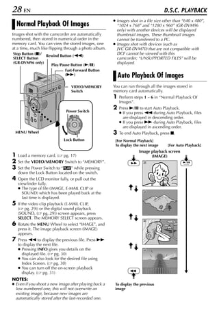 28 EN                                                                               D.S.C. PLAYBACK
                                                       ● Images shot in a file size other than “640 x 480”,
    Normal Playback Of Images                            “1024 x 768” and “1280 x 960” (GR-DVM96
                                                         only) with another devices will be displayed
Images shot with the camcorder are automatically         thumbnail images. These thumbnail images
numbered, then stored in numerical order in the          cannot be transferred to a PC.
memory card. You can view the stored images, one       ● Images shot with devices (such as
at a time, much like flipping through a photo album.     JVC GR-DVM70) that are not compatible with
Stop Button (8)/                                         DCF cannot be viewed with this
                 Rewind Button (3)
SELECT Button                                            camcorder; “UNSUPPORTED FILES” will be
(GR-DVM96 only)                                          displayed.
                   Play/Pause Button (4/9)
                           Fast-Forward Button
                           (5)                             Auto Playback Of Images
                                 VIDEO/MEMORY          You can run through all the images stored in
                                 Switch                memory card automatically.
                                                       1   Perform steps 1 – 6 in “Normal Playback Of
                                                           Images”.
                                                       2   Press 4/9 to start Auto Playback.
                              Power Switch                 ● If you press 3 during Auto Playback, files
                                     OFF A M
                                PLAY
                                                             are displayed in descending order.
                                                           ● If you press 5 during Auto Playback, files
                                                             are displayed in ascending order.
 MENU Wheel                                            3   To end Auto Playback, press 8.
                             Lock Button                [For Normal Playback]
                                                        To display the next image     [For Auto Playback]
                                                                      Image playback screen
1   Load a memory card. (    pg. 17)                                        (IMAGE)
2   Set the VIDEO/MEMORY Switch to “MEMORY”.
3   Set the Power Switch to “P” while pressing
    down the Lock Button located on the switch.
4   Open the LCD monitor fully, or pull out the
    viewfinder fully.
    ● The type of file (IMAGE, E-MAIL CLIP or
      SOUND) which has been played back at the
      last time is displayed.
5   If the video clip playback (E-MAIL CLIP,
    ( pg. 29)) or the digital sound playback
    (SOUND, ( pg. 29)) screen appears, press
    SELECT. The MEMORY SELECT screen appears.
6   Rotate the MENU Wheel to select “IMAGE”, and
    press it. The image playback screen (IMAGE)
    appears.
7   Press 3 to display the previous file. Press 5
    to display the next file.
    ● Pressing INFO gives you details on the
      displayed file. ( pg. 30)
    ● You can also look for the desired file using
      Index Screen. ( pg. 30)
    ● You can turn off the on-screen playback
      display. ( pg. 31)
NOTES:
● Even if you shoot a new image after playing back a    To display the previous
  low-numbered one, this will not overwrite an          image
  existing image, because new images are
  automatically stored after the last-recorded one.
 