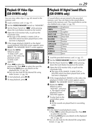 EN   29
    Playback Of Video Clips                                Playback Of Digital Sound Effects
    (GR-DVM96 only)                                        (GR-DVM96 only)
You can view video clips (     pg. 60) stored in the   12 sound effects are pre-stored in the provided
memory card.                                           memory card. You can listen to the sound effects
1   Load a memory card. (      pg. 17)                 stored in the memory card. The sound effects can be
                                                       also dubbed onto a tape. ( pg. 59)
2   Set the VIDEO/MEMORY Switch to “MEMORY”.
                                                       EXPLOSION          Explosion
3   Set the Power Switch to “P” while pressing
    down the Lock Button located on the switch.        SIREN              Siren
4   Open the LCD monitor fully, or pull out the        LAUGHTER           Laughter
    viewfinder fully.                                  RACE CAR           Racing car
    ● The type of file (IMAGE, E-MAIL CLIP or          DOOR BELL          Door bell
      SOUND) which has been played back at the         BUZZER             Buzzer
      last time is displayed.                          FANFARE            Fanfare
5   If the image playback (IMAGE) or the digital       APPLAUSE           Applause
    sound playback (SOUND) screen appears, press
                                                       CHEERS             Cheers
    SELECT. The MEMORY SELECT screen appears.
                                                       BOING              Boing
6   Rotate the MENU
    Wheel to select
                                  E- M A I L C L I P   SCREAM             Scream
    “E-MAIL CLIP”, and                                 JEERS              Jeers
    press it. The video clip
    playback screen                                    1   Load the provided memory card. (    pg. 17)
    (E-MAIL CLIP)                                      2   Set the VIDEO/MEMORY Switch to “MEMORY”.
    appears.
                                                       3   Set the Power Switch to “P” while pressing
7   Press 3 to select the                                  down the Lock Button located on the switch.
    previous file. Press 5 to select the next file.
    ● Pressing INFO gives you details on the
                                                       4   Open the LCD monitor fully, or pull out the
                                                           viewfinder fully.
      displayed file. ( pg. 30)
                                                           ● The type of file (IMAGE, E-MAIL CLIP or
    ● You can also look for the desired file using
                                                             SOUND) which has been played back at the
      Index Screen. ( pg. 30)
                                                             last time is displayed.
8   To start playback, press 4/9.
                                                       5   If the image playback (IMAGE) or the video clip
9   To stop playback, press 8.                             playback (E-MAIL CLIP) screen appears, press
                                                           SELECT. The MEMORY SELECT screen appears.
                                                       6   Rotate the MENU             SOUND
                                                           Wheel to select
                                                           “SOUND”, and press
                                                           it. The digital sound
                                                           playback screen
                                                           (SOUND) appears.
                                                       7   To play back to the
                                                           sound effect, press
                                                           4/9.
                                                           ● All the sounds are played back in ascending
                                                             order.
                                                       NOTES:
                                                       ● In the digital sound playback screen,
                                                         • Press 3 to select the previous file. Press 5
                                                           to select the next file.
                                                         • Pressing INFO gives you details on the displayed
                                                           file. ( pg. 30)
                                                       ● You can also look for the desired file using Index
                                                         Screen. ( pg. 30)
 
