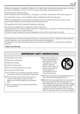 EN    3
When the equipment is installed in a cabinet or on a shelf, make sure that it has sufficient space on all sides
to allow for ventilation (10 cm (3-15/16”) or more on both sides, on top and at the rear).
Do not block the ventilation holes.
(If the ventilation holes are blocked by a newspaper, or cloth etc. the heat may not be able to get out.)
No naked flame sources, such as lighted candles, should be placed on the apparatus.
When discarding batteries, environmental problems must be considered and the local rules or laws
governing the disposal of these batteries must be followed strictly.
The apparatus shall not be exposed to dripping or splashing.
Do not use this equipment in a bathroom or places with water.
Also do not place any containers filled with water or liquids (such as cosmetics or medicines, flower vases,
potted plants, cups etc.) on top of this unit.
(If water or liquid is allowed to enter this equipment, fire or electric shock may be caused.)



This product has a fluorescent lamp that contains a small amount of mercury. Disposal of these materials
may be regulated in your community due to environmental considerations.
For disposal or recycling information please contact your local authorities, or the Electronics Industries
Alliance:
<http://www.eiae.org>




                          IMPORTANT SAFTY INSTRUCTIONS
1) Read these instructions.                              10)Use only with the cart,
2) Keep these instructions.                                stand, tripod, bracket, or
                                                           table specified by the
3) Heed all warnings.                                      manufacturer, or sold
4) Follow all instructions.                                with the apparatus.
                                                           When a cart is used, use
5) Do not use this apparatus near water.                   caution when moving
6) Clean only with dry cloth.                              the cart/apparatus
                                                           combination to avoid
7) Do not block any ventilation openings. Install in       injury from tip-over..
   accordance with the manufacturer’s instructions.
                                                         11)Unplug this apparatus during lightning storms or
8) Do not install near any heat sources such as            when unused for long periods of time.
   radiators, heat registers, stoves, or other
   apparatus (including amplifiers) that produce         12)Refer all servicing to qualified service personnel.
   heat.                                                   Servicing is required when the apparatus has
                                                           been damaged in any way, such as power-supply
9) Only use attachments/accessories specified by           cord or plug is damaged, liquid has been spilled
   the manufacturer.                                       or objects have fallen into the apparatus, the
                                                           apparatus has been exposed to rain or moisture,
                                                           does not operate normally, or has been dropped.
 