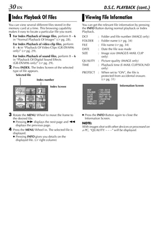 30 EN                                                                           D.S.C. PLAYBACK (cont.)

    Index Playback Of Files                              Viewing File Information
You can view several different files stored in the     You can get the relevant file information by pressing
memory card at a time. This browsing capability        the INFO Button during normal playback or Index
makes it easy to locate a particular file you want.    Playback.
1   For Index Playback of image files, perform 1 – 6   DCF                : Folder and file number (IMAGE only)
    in “Normal Playback Of Images” ( pg. 28).          FOLDER             : Folder name ( pg. 34)
    For Index Playback of video clip files, perform    FILE               : File name ( pg. 34)
    1 – 6 in “Playback Of Video Clips (GR-DVM96
                                                       DATE               : Date the file was made
    only)” ( pg. 29).
                                                       SIZE               : Image size (IMAGE/E-MAIL CLIP
    For Index Playback of sound files, perform 1 – 6                        only)
    in “Playback Of Digital Sound Effects              QUALITY            : Picture quality (IMAGE only)
    (GR-DVM96 only)” ( pg. 29).
                                                       TIME               : Playback time (E-MAIL CLIP/SOUND
2   Press INDEX. The Index Screen of the selected                           only)
    type of file appears.                              PROTECT            : When set to “ON”, the file is
      Selected file                                                         protected from accidental erasure.
                      Index number                                          ( pg. 31)

                                 Index Screen                                               Information Screen
      1       2       3
                                                           DCF            : 100 - 0010
                                                           FOL DER        : 1 0 0 J V CGR
                                                           F I LE         : DVC 0 0 0 1 0
      4       5       6                                    DA T E         : OCT 0 3 ' 0 2
                                                           S I ZE         : 1 0 2 4X7 6 8
                                                           QUA L I T Y    : F I NE
      7       8       9                                    P RO T E C T   : OF F




3   Rotate the MENU Wheel to move the frame to         ● Press the INFO Button again to close the
    the desired file.                                    Information Screen.
    ● Pressing 5 displays the next page and 3          NOTE:
      displays the previous page.                      With images shot with other devices or processed on
4   Press the MENU Wheel in. The selected file is      a PC, “QUALITY: – – –” will be displayed.
    displayed.
    ● Pressing INFO gives you details on the
      displayed file. ( right column)
 