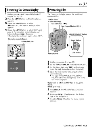 EN   31
    Removing On-Screen Display                            Protecting Files
1   Perform steps 1 – 6 of “Normal Playback Of        The Protect mode helps prevent the accidental
    Images” ( pg. 28).                                erasure of files.
2   Press the MENU Wheel in. The Menu Screen          SELECT Button
    appears.                                          (GR-DVM96 only)
3   Rotate the MENU Wheel to select                       Rewind Button (3)
    “n DISPLAY”, and press it. The Sub Menu                           Fast-Forward Button (5)
    appears.
4   Rotate the MENU Wheel to select “OFF”, and
    press it. The operation mode indicator and
    battery indicator (     ) disappear.                                           VIDEO/MEMORY Switch
    ● To display the indicators again, select “ON”.
    Operation mode indicator
                                                                                      Power Switch
                               Battery indicator                                           PLAY
                                                                                                OFF A M




                                                                                       Lock Button
                                                      MENU Wheel




               ME NU                                  1   Load a memory card. (     pg. 17)
                                                      2   Set the VIDEO/MEMORY Switch to “MEMORY”.
       D I SPLAY   OF F
                                                      3   Set the Power Switch to “P” while pressing
                   ON                                     down the Lock Button located on the switch.
                      RETURN
                                                      4   Open the LCD monitor fully, or pull out the
                                                          viewfinder fully.
                                                          ● The type of file (IMAGE, E-MAIL CLIP or
                                                            SOUND) which has been played back at the
                                                            last time is displayed.
                                                      If you want to select another type of file, go to
                                                      step 5.
                                                      If not, go to step 7.
                                                      5   Press SELECT. The MEMORY SELECT screen
                                                          appears.
                                                      6   Rotate the MENU Wheel to select the desired
                                                          type of file, and press it.
                                                      7   Press the MENU Wheel in. The Menu Screen
                                                          appears.




                                                                            CONTINUED ON NEXT PAGE
 