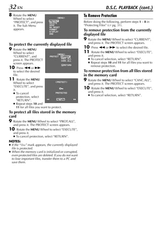 32 EN                                                                         D.S.C. PLAYBACK (cont.)
8   Rotate the MENU                                          To Remove Protection
    Wheel to select                        MENU
                                  PROTECT                    Before doing the following, perform steps 1 – 8 in
    “PROTECT”, and press          DELETE
    it. The Sub Menu              DPOF                       “Protecting Files” ( pg. 31).
                                  NO . RESET
    appears.                      FORMAT                     To remove protection from the currently
                                  D I SPLAY
                                  END                        displayed file
                                                             9   Rotate the MENU Wheel to select “CURRENT”,
                                                                 and press it. The PROTECT screen appears.
To protect the currently displayed file
9   Rotate the MENU
                                                             10    Press 3 or 5 to select the desired file.
    Wheel to select                         ME NU
                                                             11     Rotate the MENU Wheel to select “EXECUTE”,
    “CURRENT”, and                PROTECT      CURRENT           and press it.
    press it. The PROTECT                      PROT . AL L
                                               CANC . AL L
                                                                 ● To cancel selection, select “RETURN”.
    screen appears.                                              ● Repeat steps 10 and 11 for all files you want to
                                                  RETURN
                                                                   remove protection.
10     Press 3 or 5
    to select the desired                                    To remove protection from all files stored
    file.                                                    in the memory card
11      Rotate the MENU                                      9   Rotate the MENU Wheel to select “CANC.ALL”,
                                         P ROTECT
    Wheel to select                                              and press it. The PROTECT screen appears.
    “EXECUTE”, and press
    it.
                                                             10    Rotate the MENU Wheel to select “EXECUTE”,
                                                                 and press it.
    ● To cancel                         PROTECTED
                                                                 ● To cancel selection, select “RETURN”.
        protection, select
        “RETURN”.                        RETURN

    ● Repeat steps 10 and
        11 for all files you want to protect.
To protect all files stored in the memory
card
9   Rotate the MENU Wheel to select “PROT.ALL”,
    and press it. The PROTECT screen appears.
10    Rotate the MENU Wheel to select “EXECUTE”,
    and press it.
    ● To cancel protection, select “RETURN”.
NOTES:
● If the “    ” mark appears, the currently displayed
  file is protected.
● When the memory card is initialized or corrupted,
  even protected files are deleted. If you do not want
  to lose important files, transfer them to a PC and
  save them.
 