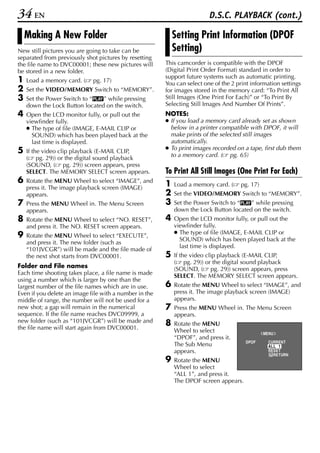 34 EN                                                                    D.S.C. PLAYBACK (cont.)

    Making A New Folder                                     Setting Print Information (DPOF
New still pictures you are going to take can be             Setting)
separated from previously shot pictures by resetting
the file name to DVC00001; these new pictures will      This camcorder is compatible with the DPOF
be stored in a new folder.                              (Digital Print Order Format) standard in order to
                                                        support future systems such as automatic printing.
1   Load a memory card. (    pg. 17)                    You can select one of the 2 print information settings
2   Set the VIDEO/MEMORY Switch to “MEMORY”.            for images stored in the memory card: “To Print All
3   Set the Power Switch to “P” while pressing          Still Images (One Print For Each)” or “To Print By
    down the Lock Button located on the switch.         Selecting Still Images And Number Of Prints”.
4   Open the LCD monitor fully, or pull out the         NOTES:
    viewfinder fully.                                   ● If you load a memory card already set as shown
    ● The type of file (IMAGE, E-MAIL CLIP or             below in a printer compatible with DPOF, it will
      SOUND) which has been played back at the            make prints of the selected still images
      last time is displayed.                             automatically.
                                                        ● To print images recorded on a tape, first dub them
5   If the video clip playback (E-MAIL CLIP,
                                                          to a memory card. ( pg. 65)
    ( pg. 29)) or the digital sound playback
    (SOUND, ( pg. 29)) screen appears, press
    SELECT. The MEMORY SELECT screen appears.           To Print All Still Images (One Print For Each)
6   Rotate the MENU Wheel to select “IMAGE”, and
                                                        1   Load a memory card. (     pg. 17)
    press it. The image playback screen (IMAGE)
    appears.                                            2   Set the VIDEO/MEMORY Switch to “MEMORY”.
7   Press the MENU Wheel in. The Menu Screen            3   Set the Power Switch to “P” while pressing
    appears.                                                down the Lock Button located on the switch.
8   Rotate the MENU Wheel to select “NO. RESET”,        4   Open the LCD monitor fully, or pull out the
    and press it. The NO. RESET screen appears.             viewfinder fully.
                                                            ● The type of file (IMAGE, E-MAIL CLIP or
9   Rotate the MENU Wheel to select “EXECUTE”,
                                                              SOUND) which has been played back at the
    and press it. The new folder (such as
                                                              last time is displayed.
    “101JVCGR”) will be made and the file made of
    the next shot starts from DVC00001.                 5   If the video clip playback (E-MAIL CLIP,
                                                            ( pg. 29)) or the digital sound playback
Folder and File names                                       (SOUND, ( pg. 29)) screen appears, press
Each time shooting takes place, a file name is made         SELECT. The MEMORY SELECT screen appears.
using a number which is larger by one than the
largest number of the file names which are in use.      6   Rotate the MENU Wheel to select “IMAGE”, and
Even if you delete an image file with a number in the       press it. The image playback screen (IMAGE)
middle of range, the number will not be used for a          appears.
new shot; a gap will remain in the numerical            7   Press the MENU Wheel in. The Menu Screen
sequence. If the file name reaches DVC09999, a              appears.
new folder (such as “101JVCGR”) will be made and        8   Rotate the MENU
the file name will start again from DVC00001.               Wheel to select                     ME NU
                                                            “DPOF”, and press it.
                                                                                        DPOF      CURRENT
                                                            The Sub Menu                          AL L 1
                                                            appears.                              RESET
                                                                                                     RETURN
                                                        9   Rotate the MENU
                                                            Wheel to select
                                                            “ALL 1”, and press it.
                                                            The DPOF screen appears.
 