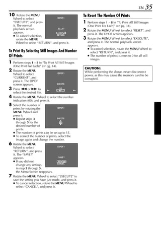 EN    35
10      Rotate the MENU                                  To Reset The Number Of Prints
    Wheel to select                 DPOF

    “EXECUTE”, and press                                 1   Perform steps 1 – 8 in “To Print All Still Images
    it. The normal                                           (One Print For Each)” ( pg. 34).
    playback screen                 AL L 1 ?
                                                         2   Rotate the MENU Wheel to select “RESET”, and
    appears.                       EXECUTE
                                                             press it. The DPOF screen appears.
    ● To cancel selection,         RETURN

       rotate the MENU                                   3   Rotate the MENU Wheel to select “EXECUTE”,
       Wheel to select “RETURN”, and press it.               and press it. The normal playback screen
                                                             appears.
                                                             ● To cancel selection, rotate the MENU Wheel to
To Print By Selecting Still Images And Number                  select “RETURN”, and press it.
Of Prints                                                    ● The number of prints is reset to 0 for all still
                                                               images.
1   Perform steps 1 – 8 in “To Print All Still Images
    (One Print For Each)” ( pg. 34).
                                                         CAUTION:
2   Rotate the MENU                                      While performing the above, never disconnect
    Wheel to select                    DPOF
                                                         power, as this may cause the memory card to be
    “CURRENT”, and                                       corrupted.
    press it. The DPOF
    screen appears.                   SHEETS

3   Press 3 or 5 to                     00
                                      RETURN
    select the desired file.
4   Rotate the MENU Wheel to select the number
    indication (00), and press it.
5   Select the number of
    prints by rotating the             DPOF

    MENU Wheel and
    press it.
    ● Repeat steps 3                 SHEETS
      through 5 for the                 05
      desired number of
      prints.
    ● The number of prints can be set up to 15.
    ● To correct the number of prints, select the
      image again and change the number.
6   Rotate the MENU
                                        DPOF
    Wheel to select
    “RETURN”, and press
    it. The “SAVE?”
    appears.                            SAVE?

    ● If you did not                   EXECUTE
                                       CANCEL
       change any settings
       in step 3 through 5,
       the Menu Screen reappears.
7   Rotate the MENU Wheel to select “EXECUTE” to
    save the setting you have just made, and press it.
    ● To cancel selection, rotate the MENU Wheel to
      select “CANCEL”, and press it.
 
