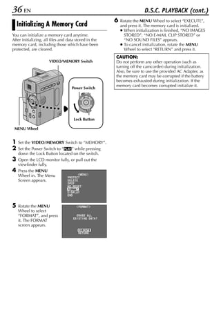 36 EN                                                                     D.S.C. PLAYBACK (cont.)
                                                          6   Rotate the MENU Wheel to select “EXECUTE”,
    Initializing A Memory Card                                and press it. The memory card is initialized.
                                                              ● When initialization is finished, “NO IMAGES
You can initialize a memory card anytime.                       STORED”, “NO E-MAIL CLIP STORED” or
After initializing, all files and data stored in the            “NO SOUND FILES” appears.
memory card, including those which have been                  ● To cancel initialization, rotate the MENU
protected, are cleared.                                         Wheel to select “RETURN” and press it.
                                                          CAUTION:
                      VIDEO/MEMORY Switch                 Do not perform any other operation (such as
                                                          turning off the camcorder) during initialization.
                                                          Also, be sure to use the provided AC Adapter, as
                                                          the memory card may be corrupted if the battery
                                                          becomes exhausted during initialization. If the
                                                          memory card becomes corrupted initialize it.
                                    Power Switch
                                                OFF A M
                                           PLAY




                                     Lock Button

 MENU Wheel


1   Set the VIDEO/MEMORY Switch to “MEMORY”.
2   Set the Power Switch to “P” while pressing
    down the Lock Button located on the switch.
3   Open the LCD monitor fully, or pull out the
    viewfinder fully.
4   Press the MENU
    Wheel in. The Menu                     MENU
                                 PROTECT
    Screen appears.              DELETE
                                 DPOF
                                 NO . RESET
                                 FORMAT
                                 D I SPLAY
                                 END


5   Rotate the MENU                      F ORMAT
    Wheel to select
    “FORMAT”, and press                ERASE AL L
                                     EX I ST I NG DATA?
    it. The FORMAT
    screen appears.
                                        EXECUTE
                                        RETURN
 