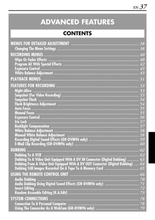 EN    37

                         ADVANCED FEATURES
                                            CONTENTS
MENUS FOR DETAILED ADJUSTMENT ............................................................ 38
  Changing The Menu Settings ........................................................................ 38
RECORDING MENUS .................................................................................... 40
  Wipe Or Fader Effects ................................................................................ 40
  Program AE With Special Effects ................................................................... 42
  Exposure Control ....................................................................................... 43
  White Balance Adjustment ........................................................................... 43
PLAYBACK MENUS ...................................................................................... 51
FEATURES FOR RECORDING ......................................................................... 53
  Night-Alive .............................................................................................. 53
  Snapshot (For Video Recording) .................................................................... 53
  Snapshot Flash ......................................................................................... 54
  Flash Brightness Adjustment ........................................................................ 54
  Auto Focus ............................................................................................... 55
  Manual Focus ........................................................................................... 55
  Exposure Control ....................................................................................... 56
  Iris Lock .................................................................................................. 57
  Backlight Compensation .............................................................................. 57
  White Balance Adjustment ........................................................................... 58
  Manual White Balance Adjustment ................................................................ 58
  Recording Digital Sound Effects (GR-DVM96 only) ............................................ 59
  E-Mail Clip Recording (GR-DVM96 only) ......................................................... 60
DUBBING ................................................................................................... 62
  Dubbing To A VCR ..................................................................................... 62
  Dubbing To A Video Unit Equipped With A DV IN Connector (Digital Dubbing) .......... 63
  Dubbing From A Video Unit Equipped With A DV OUT Connector (Digital Dubbing) .... 64
  Dubbing Still Images Recorded On A Tape To A Memory Card .............................. 65
USING THE REMOTE CONTROL UNIT ............................................................. 66
  Audio Dubbing .......................................................................................... 70
  Audio Dubbing Using Digital Sound Effects (GR-DVM96 only) .............................. 71
  Insert Editing ............................................................................................ 72
  Random Assemble Editing [R.A.Edit] .............................................................. 73
SYSTEM CONNECTIONS ............................................................................... 78
  Connection To A Personal Computer ............................................................... 78
  Using The Camcorder As A WebCam (GR-DVM96 only) ...................................... 79
 