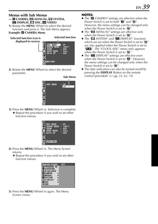 EN   39
Menus with Sub Menus                                         NOTES:
— m CAMERA, q MANUAL, s SYSTEM,                              ● The “m CAMERA” settings are effective when the
   n DISPLAY, o DSC, t VIDEO                                   Power Switch is set to both “A” and “M”.
1) Rotate the MENU Wheel to select the desired                 However, the menu settings can be changed only
   function and press it. The Sub Menu appears.                when the Power Switch is set to “M”.
Example: m CAMERA Menu                                       ● The “q MANUAL” settings are effective only
                                                               when the Power Switch is set to “M”.
                                       Selected function
 Selected function icon is                                   ● The “s SYSTEM” and “n DISPLAY” functions
     displayed in reverse.                                     which are set when the Power Switch is set to “M”
                               REC MODE       –   SP           are also applied when the Power Switch is set to
                               SOUND MODE     –   12B I T
                               ZOOM           –   40X          “P”. The “CLOCK ADJ.” menu only appears
                               SNAP MODE      –   FUL L
                               GA I N UP      –   AGC          when the Power Switch is set to “M”.
                                                             ● The “n DISPLAY” settings are effective even
                                                               when the Power Switch is set to “A”. However,
                               RETURN                          the menu settings can be changed only when the
                                                               Power Switch is set to “M”.
2) Rotate the MENU Wheel to select the desired               ● The date indication can also be turned on/off by
   parameter.                                                  pressing the DISPLAY Button on the remote
                                                  Sub Menu     control (provided). ( pg. 25, 62, 74)

                               REC MODE       – SP
                                                LP




3) Press the MENU Wheel in. Selection is complete.
   ● Repeat the procedure if you wish to set other
     function menus.

                              REC MODE        –   SP
                              SOUND MODE      –   12B I T
                              ZOOM            –   40X
                              SNAP MODE       –   FUL L
                              GA I N UP       –   AGC



                                RETURN


4) Press the MENU Wheel in. The Menu Screen
   returns.
    ● Repeat the procedure if you wish to set other
      function menus.
                             W I PE / FADER   OF F
                             PROGRAM AE
                             EXPOSURE
                             W. BAL ANC E
                             CAMERA
                             MANUA L
                             SYSTEM
                             D I SPL AY
                             DSC
                             END


5) Press the MENU Wheel in again. The Menu
   Screen closes.
 