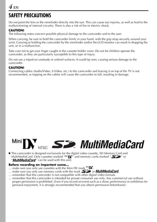 4 EN
SAFETY PRECAUTIONS
Do not point the lens or the viewfinder directly into the sun. This can cause eye injuries, as well as lead to the
malfunctioning of internal circuitry. There is also a risk of fire or electric shock.
CAUTION!
The following notes concern possible physical damage to the camcorder and to the user.
When carrying, be sure to hold the camcorder firmly in your hand, with the grip strap securely around your
wrist. Carrying or holding the camcorder by the viewfinder and/or the LCD monitor can result in dropping the
unit, or in a malfunction.
Take care not to get your finger caught in the cassette holder cover. Do not let children operate the
camcorder, as they are particularly susceptible to this type of injury.
Do not use a tripod on unsteady or unlevel surfaces. It could tip over, causing serious damage to the
camcorder.
CAUTION!
Connecting cables (Audio/Video, S-Video, etc.) to the camcorder and leaving it on top of the TV is not
recommended, as tripping on the cables will cause the camcorder to fall, resulting in damage.




  This camcorder is designed exclusively for the digital video cassette, SD Memory Card and
  MultiMediaCard. Only cassettes marked “          ” and memory cards marked “         ” or
  “                  ” can be used with this unit.
Before recording an important scene…
… make sure you only use cassettes with the Mini DV mark           .
… make sure you only use memory cards with the mark               or                  .
… remember that this camcorder is not compatible with other digital video formats.
… remember that this camcorder is intended for private consumer use only. Any commercial use without
  proper permission is prohibited. (Even if you record an event such as a show, performance or exhibition for
  personal enjoyment, it is strongly recommended that you obtain permission beforehand.)
 