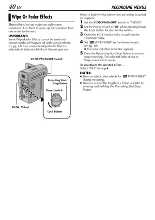 40 EN                                                                             RECORDING MENUS
                                                        Wipe or Fader works when video recording is started
  Wipe Or Fader Effects                                 or stopped.
                                                        1   Set the VIDEO/MEMORY Switch to “VIDEO”.
These effects let you make pro-style scene
transitions. Use them to spice up the transition from   2   Set the Power Switch to “M” while pressing down
one scene to the next.                                      the Lock Button located on the switch.

IMPORTANT:                                              3   Open the LCD monitor fully, or pull out the
Some Wipe/Fader Effects cannot be used with                 viewfinder fully.
certain modes of Program AE with special effects.       4   Set “v WIPE/FADER” to the desired mode.
( pg. 42) If an unusable Wipe/Fader Effect is               ( pg. 38)
selected, its indicator blinks in blue or goes out.         ● The selected effect indicator appears.
                                                        5   Press the Recording Start/Stop Button to start or
                                                            stop recording. The selected Fade-in/out or
                 VIDEO/MEMORY Switch                        Wipe-in/out effect works.
                                                        To deactivate the selected effect…
                                                        Select “OFF” in step 4.
                                                        NOTES:
                                                        ● You can select other effects for “v WIPE/FADER”
                               Recording Start/           during recording.
                                   Stop Button          ● You can extend the length of a Wipe or Fader by
                                                          pressing and holding the Recording Start/Stop
                              Power Switch                Button.
                                           OFF A M
                                    PLAY




  MENU Wheel
                               Lock Button
 
