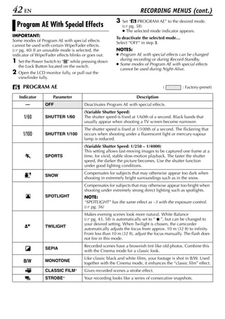 42 EN                                                                  RECORDING MENUS (cont.)
                                                          3   Set “r PROGRAM AE” to the desired mode.
    Program AE With Special Effects                           ( pg. 38)
                                                              ● The selected mode indicator appears.
IMPORTANT:                                                To deactivate the selected mode…
Some modes of Program AE with special effects             Select “OFF” in step 3.
cannot be used with certain Wipe/Fader effects.
( pg. 40) If an unusable mode is selected, the            NOTES:
indicator of Wipe/Fader effects blinks or goes out.       ● Program AE with special effects can be changed
                                                            during recording or during Record-Standby.
1   Set the Power Switch to “M” while pressing down
                                                          ● Some modes of Program AE with special effects
    the Lock Button located on the switch.
                                                            cannot be used during Night-Alive.
2   Open the LCD monitor fully, or pull out the
    viewfinder fully.

      PROGRAM AE                                                                    (          : Factory-preset)

    Indicator         Parameter                                      Description
       —          OFF                   Deactivates Program AE with special effects.
                                        (Variable Shutter Speed)
        6         SHUTTER 1/60          The shutter speed is fixed at 1/60th of a second. Black bands that
                                        usually appear when shooting a TV screen become narrower.
                                        The shutter speed is fixed at 1/100th of a second. The flickering that
                  SHUTTER 1/100         occurs when shooting under a fluorescent light or mercury-vapour
                                        lamp is reduced.
                                        (Variable Shutter Speed: 1/250 – 1/4000)
                                        This setting allows fast-moving images to be captured one frame at a
                  SPORTS                time, for vivid, stable slow-motion playback. The faster the shutter
                                        speed, the darker the picture becomes. Use the shutter function
                                        under good lighting conditions.
                                        Compensates for subjects that may otherwise appear too dark when
                  SNOW
                                        shooting in extremely bright surroundings such as in the snow.
                                        Compensates for subjects that may otherwise appear too bright when
                                        shooting under extremely strong direct lighting such as spotlights.
                  SPOTLIGHT             NOTE:
                                        “SPOTLIGHT” has the same effect as –3 with the exposure control.
                                        ( pg. 56)
                                        Makes evening scenes look more natural. White Balance
                                        ( pg. 43, 58) is automatically set to “ ”, but can be changed to
                                        your desired setting. When Twilight is chosen, the camcorder
                  TWILIGHT
                                        automatically adjusts the focus from approx. 10 m (32 ft) to infinity.
                                        From less than 10 m (32 ft), adjust the focus manually. The flash does
                                        not fire in this mode.
                                        Recorded scenes have a brownish tint like old photos. Combine this
                  SEPIA
                                        with the Cinema mode for a classic look.
                                        Like classic black and white films, your footage is shot in B/W. Used
                  MONOTONE
                                        together with the Cinema mode, it enhances the “classic film” effect.
                  CLASSIC FILM*         Gives recorded scenes a strobe effect.
                  STROBE*               Your recording looks like a series of consecutive snapshots.
 