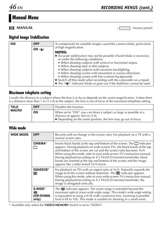 46 EN                                                                  RECORDING MENUS (cont.)

  Manual Menu
       MANUAL                                                                       (         : Factory-preset)


Digital Image Stabilization
 DIS              OFF              To compensate for unstable images caused by camera-shake, particularly
                                   at high magnification.
                  ON
                                   NOTES:
                                   ● Accurate stabilization may not be possible if hand shake is excessive,
                                     or under the following conditions:
                                     • When shooting subjects with vertical or horizontal stripes.
                                     • When shooting dark or dim subjects.
                                     • When shooting subjects with excessive backlighting.
                                     • When shooting scenes with movement in various directions.
                                     • When shooting scenes with low-contrast backgrounds.
                                   ● Switch off this mode when recording with the camcorder on a tripod.
                                   ● The “   ” indicator blinks or goes out if the Stabilizer cannot be used.


Maximum telephoto setting
Usually the distance to a subject where the lens is in focus depends on the zoom magnification. Unless there
is a distance more than 1 m (3.3 ft) to the subject, the lens is out of focus at the maximum telephoto setting.
 TELE             OFF              Disables the function.
 MACRO
                  ON               When set to “ON”, you can shoot a subject as large as possible at a
                                   distance of approx. 60 cm (2 ft).
                                   ● Depending on the zoom position, the lens may go out of focus.


Wide mode
 WIDE MODE        OFF              Records with no change in the screen ratio. For playback on a TV with a
                                   normal screen ratio.
                  CINEMA*          Inserts black bands at the top and bottom of the screen. The    indicator
                                   appears. During playback on wide-screen TVs, the black bands at the top
                                   and bottom of the screen are cut and the screen ratio becomes 16:9.
                                   When using this mode, refer to your wide-screen TV’s instruction manual.
                                   During playback/recording on 4:3 TVs/LCD monitor/viewfinder, black
                                   bands are inserted at the top and bottom of the screen and the image
                                   appears like a letter boxed 16:9 movie.
                  SQUEEZE*         For playback on TVs with an aspect ratio of 16:9. Naturally expands the
                                   image to fit the screen without distortion. The   indicator appears.
                                   When using this mode, refer to your wide-screen TV’s instruction manual.
                                   During playback/recording on 4:3 TVs/LCD monitor/viewfinder, the
                                   image is elongated vertically.
                  S.WIDE*          The     indicator appears. The zoom range is extended beyond the
                                   maximum optical zoom wide angle range. This mode’s wide angle setting
                  (GR-DVM96        is equivalent to using a 0.9X wide conversion lens. Zooming is possible
                  only)            from 0.9X to 10X. This mode is suitable for shooting in a small room.
* Available only when the VIDEO/MEMORY Switch is set to “VIDEO”.
 