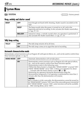 48 EN                                                                 RECORDING MENUS (cont.)

  System Menu
     SYSTEM                                                                       (           : Factory-preset)


Beep, melody and shutter sound
 BEEP             OFF             Even though not heard while shooting, shutter sound is recorded on the
                                  tape.
                  BEEP            The beep sounds when the power is turned on or off, and at the
                                  beginning and end of recording. It also activates the shutter sound effect.
                                  ( pg. 27, 53)
                  MELODY          Instead of a beep, a melody sounds when any operation is performed. It
                                  also activates the shutter sound effect. ( pg. 27, 53)


Tally lamp setting
 TALLY            OFF             The tally lamp remains off at all times.
                  ON              The tally lamp comes on to signal the start of recording.


Automatic demonstration mode
Demonstrates certain functions such as Program AE with special effects, etc., and can be used to confirm how
these functions operate. ( pg. 8)
 DEMO MODE        OFF             Automatic demonstration will not take place.
                  ON              Demonstrates certain functions such as Program AE with special effects,
                                  etc., and can be used to confirm how these functions operate.
                                  Demonstration starts in the following cases:
                                  • When the Menu Screen is closed after “DEMO MODE” is turned “ON”.
                                  • With “DEMO MODE” set to “ON”, if there is no operation for about
                                    3 minutes after the Power Switch is set to “A” or “M”.
                                  Performing any operation during the demonstration stops the
                                  demonstration temporarily. If no operation is performed for more than 3
                                  minutes after that, the demonstration will resume.
                                  NOTES:
                                  ● If a cassette is in the camcorder, the demonstration cannot be turned on.
                                  ● “DEMO MODE” remains “ON” even if the camcorder power is turned off.
                                  ● If “DEMO MODE” remains “ON”, some functions will not be available.
                                    After viewing demo, set to “OFF”.
 