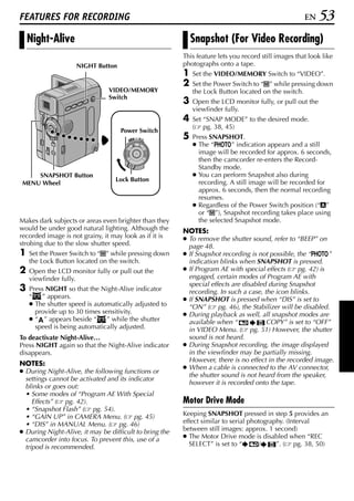 FEATURES FOR RECORDING                                                                                EN   53
    Night-Alive                                              Snapshot (For Video Recording)
                                                         This feature lets you record still images that look like
                    NIGHT Button                         photographs onto a tape.
                                                         1   Set the VIDEO/MEMORY Switch to “VIDEO”.
                                                         2   Set the Power Switch to “M” while pressing down
                                VIDEO/MEMORY                 the Lock Button located on the switch.
                                Switch
                                                         3   Open the LCD monitor fully, or pull out the
                                                             viewfinder fully.
                                                         4   Set “SNAP MODE” to the desired mode.
                                                             ( pg. 38, 45)
                                    Power Switch
                                       PLAY
                                            OFF A M      5   Press SNAPSHOT.
                                                             ● The “O” indication appears and a still
                                                               image will be recorded for approx. 6 seconds,
                                                               then the camcorder re-enters the Record-
                                                               Standby mode.
     SNAPSHOT Button                                         ● You can perform Snapshot also during
                                  Lock Button                  recording. A still image will be recorded for
 MENU Wheel
                                                               approx. 6 seconds, then the normal recording
                                                               resumes.
                                                             ● Regardless of the Power Switch position (“A”
                                                               or “M”), Snapshot recording takes place using
Makes dark subjects or areas even brighter than they           the selected Snapshot mode.
would be under good natural lighting. Although the       NOTES:
recorded image is not grainy, it may look as if it is    ● To remove the shutter sound, refer to “BEEP” on
strobing due to the slow shutter speed.                    page 48.
1   Set the Power Switch to “M” while pressing down      ● If Snapshot recording is not possible, the “O”
    the Lock Button located on the switch.                 indication blinks when SNAPSHOT is pressed.
2   Open the LCD monitor fully or pull out the           ● If Program AE with special effects ( pg. 42) is
    viewfinder fully.                                      engaged, certain modes of Program AE with
                                                           special effects are disabled during Snapshot
3   Press NIGHT so that the Night-Alive indicator          recording. In such a case, the icon blinks.
    “   ” appears.                                       ● If SNAPSHOT is pressed when “DIS” is set to
    ● The shutter speed is automatically adjusted to       “ON” ( pg. 46), the Stabilizer will be disabled.
      provide up to 30 times sensitivity.                ● During playback as well, all snapshot modes are
    ● “ ” appears beside “     ” while the shutter         available when “            COPY” is set to “OFF”
      speed is being automatically adjusted.               in VIDEO Menu. ( pg. 51) However, the shutter
To deactivate Night-Alive…                                 sound is not heard.
Press NIGHT again so that the Night-Alive indicator      ● During Snapshot recording, the image displayed
disappears.                                                in the viewfinder may be partially missing.
                                                           However, there is no effect in the recorded image.
NOTES:
                                                         ● When a cable is connected to the AV connector,
● During Night-Alive, the following functions or
                                                           the shutter sound is not heard from the speaker,
  settings cannot be activated and its indicator
                                                           however it is recorded onto the tape.
  blinks or goes out:
  • Some modes of “Program AE With Special
     Effects” ( pg. 42).                                 Motor Drive Mode
  • “Snapshot Flash” ( pg. 54).
  • “GAIN UP” in CAMERA Menu. ( pg. 45)                  Keeping SNAPSHOT pressed in step 5 provides an
  • “DIS” in MANUAL Menu. ( pg. 46)                      effect similar to serial photography. (Interval
● During Night-Alive, it may be difficult to bring the   between still images: approx. 1 second)
  camcorder into focus. To prevent this, use of a        ● The Motor Drive mode is disabled when “REC
  tripod is recommended.                                   SELECT” is set to “        /    ”. ( pg. 38, 50)
 