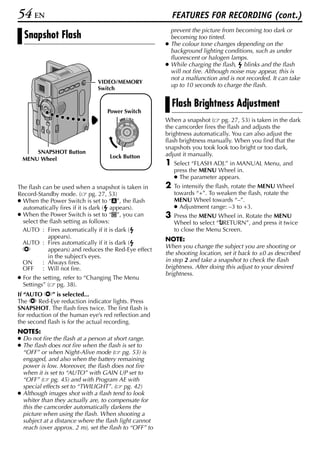54 EN                                                       FEATURES FOR RECORDING (cont.)
                                                          prevent the picture from becoming too dark or
  Snapshot Flash                                          becoming too tinted.
                                                        ● The colour tone changes depending on the
                                                          background lighting conditions, such as under
                                                          fluorescent or halogen lamps.
                                                        ● While charging the flash, blinks and the flash
                                                          will not fire. Although noise may appear, this is
                                                          not a malfunction and is not recorded. It can take
                               VIDEO/MEMORY
                                                          up to 10 seconds to charge the flash.
                               Switch

                                                            Flash Brightness Adjustment
                                   Power Switch
                                        PLAY
                                             OFF A M
                                                        When a snapshot ( pg. 27, 53) is taken in the dark
                                                        the camcorder fires the flash and adjusts the
                                                        brightness automatically. You can also adjust the
                                                        flash brightness manually. When you find that the
                                                        snapshots you took look too bright or too dark,
     SNAPSHOT Button                                    adjust it manually.
 MENU Wheel                         Lock Button
                                                        1   Select “FLASH ADJ.” in MANUAL Menu, and
                                                            press the MENU Wheel in.
                                                            ● The parameter appears.
The flash can be used when a snapshot is taken in       2   To intensify the flash, rotate the MENU Wheel
Record-Standby mode. ( pg. 27, 53)                          towards “+”. To weaken the flash, rotate the
● When the Power Switch is set to “A”, the flash            MENU Wheel towards “–”.
  automatically fires if it is dark ( appears).             ● Adjustment range: –3 to +3.
● When the Power Switch is set to “M”, you can          3   Press the MENU Wheel in. Rotate the MENU
  select the flash setting as follows:                      Wheel to select “BRETURN”, and press it twice
  AUTO : Fires automatically if it is dark (                to close the Menu Screen.
            appears).                                   NOTE:
  AUTO : Fires automatically if it is dark (
                                                        When you change the subject you are shooting or
  C         appears) and reduces the Red-Eye effect
                                                        the shooting location, set it back to ±0 as described
            in the subject’s eyes.
  ON      : Always fires.                               in step 2 and take a snapshot to check the flash
  OFF : Will not fire.                                  brightness. After doing this adjust to your desired
                                                        brightness.
● For the setting, refer to “Changing The Menu
  Settings” ( pg. 38).
If “AUTO C” is selected...
The C Red-Eye reduction indicator lights. Press
SNAPSHOT. The flash fires twice. The first flash is
for reduction of the human eye’s red reflection and
the second flash is for the actual recording.
NOTES:
● Do not fire the flash at a person at short range.
● The flash does not fire when the flash is set to
  “OFF” or when Night-Alive mode ( pg. 53) is
  engaged, and also when the battery remaining
  power is low. Moreover, the flash does not fire
  when it is set to “AUTO” with GAIN UP set to
  “OFF” ( pg. 45) and with Program AE with
  special effects set to “TWILIGHT”. ( pg. 42)
● Although images shot with a flash tend to look
  whiter than they actually are, to compensate for
  this the camcorder automatically darkens the
  picture when using the flash. When shooting a
  subject at a distance where the flash light cannot
  reach (over approx. 2 m), set the flash to “OFF” to
 