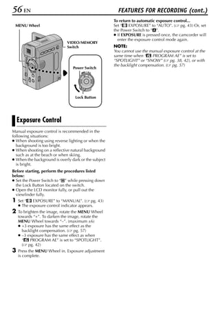 56 EN                                                   FEATURES FOR RECORDING (cont.)
                                                      To return to automatic exposure control...
 MENU Wheel                                           Set “p EXPOSURE” to “AUTO”. ( pg. 43) Or, set
                                                      the Power Switch to “A”.
                                                      ● If EXPOSURE is pressed once, the camcorder will
                                                        enter the exposure control mode again.
                              VIDEO/MEMORY
                              Switch                  NOTE:
                                                      You cannot use the manual exposure control at the
                                                      same time when “r PROGRAM AE” is set to
                                                      “SPOTLIGHT” or “SNOW” ( pg. 38, 42), or with
                                                      the backlight compensation. ( pg. 57)
                                 Power Switch
                                           OFF A M
                                      PLAY




                                  Lock Button




    Exposure Control
Manual exposure control is recommended in the
following situations:
● When shooting using reverse lighting or when the
  background is too bright.
● When shooting on a reflective natural background
  such as at the beach or when skiing.
● When the background is overly dark or the subject
  is bright.
Before starting, perform the procedures listed
below:
● Set the Power Switch to “M” while pressing down
  the Lock Button located on the switch.
● Open the LCD monitor fully, or pull out the
  viewfinder fully.
1   Set “p EXPOSURE” to “MANUAL”. ( pg. 43)
    ● The exposure control indicator appears.
2   To brighten the image, rotate the MENU Wheel
    towards “+”. To darken the image, rotate the
    MENU Wheel towards “–”. (maximum ±6)
    ● +3 exposure has the same effect as the
      backlight compensation. ( pg. 57)
    ● –3 exposure has the same effect as when
      “r PROGRAM AE” is set to “SPOTLIGHT”.
      ( pg. 42)
3   Press the MENU Wheel in. Exposure adjustment
    is complete.
 