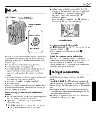 EN    57
                                                         2   Adjust zoom so that the subject fills the LCD
    Iris Lock                                                monitor or the viewfinder, then press and hold
                                                             the MENU Wheel for over 2 seconds. The
                                                             exposure control indicator and the “ ”
MENU Wheel       BACKLIGHT Button                            indication appear.
                                                             Press the MENU Wheel in. The “ ” indication
                                                             changes to “ ” and the iris is locked.
                             VIDEO/MEMORY
                             Switch

                                                                         3



                                Power Switch
                                           OFF A M
                                      PLAY



                                                                    Iris Lock Indicator

                                                         To return to automatic iris control...
                                                         Set “p EXPOSURE” to “AUTO”. ( pg. 43) Or, set
                                Lock Button              the Power Switch to “A”.
                                                         ● The exposure control indicator and “ ”
                                                           disappear.
Like the pupil of the human eye, the iris contracts in   To lock the exposure control and the iris…
well-lit environments to keep too much light from        After step 1 of “Exposure Control”, adjust the
entering, and dilates in dim environments to allow       exposure by rotating the MENU Wheel. Then lock
in more light.                                           the iris in step 2 of “Iris Lock”. For automatic
Use this function in the following situations:           locking, select “AUTO” in step 1. The iris becomes
● When shooting a moving subject.                        automatic after about 2 seconds.
● When the distance to the subject changes (so its
  size in the LCD monitor or the viewfinder
  changes), such as when the subject is backing              Backlight Compensation
  away.
● When shooting on a reflective natural background       Backlight compensation brightens the subject
  such as at the beach or when skiing.                   quickly.
● When shooting objects under a spotlight.               Press BACKLIGHT. The        indicator is displayed
● When zooming.                                          and the subject is brightened. If pressed again,
When the subject is close, keep the iris locked. Even    disappears and the brightness returns to the previous
when the subject moves away from you, the image          level.
will not darken or brighten.                             ● Using BACKLIGHT Button may cause the light
                                                           around the subject to become too bright and the
Before starting, perform the procedures listed
                                                           subject to become white.
below:
                                                         ● Backlight compensations is also available when
● Set the Power Switch to “M” while pressing down
                                                           the Power Switch is set to “A”.
  the Lock Button located on the switch.
● Open the LCD monitor fully, or pull out the
  viewfinder fully.
1   Set “p EXPOSURE” to “MANUAL”. ( pg. 43)
    ● The exposure control indicator appears.
 