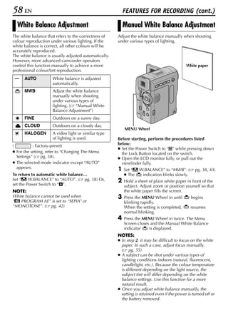 58 EN                                                      FEATURES FOR RECORDING (cont.)

  White Balance Adjustment                                 Manual White Balance Adjustment
The white balance that refers to the correctness of    Adjust the white balance manually when shooting
colour reproduction under various lighting. If the     under various types of lighting.
white balance is correct, all other colours will be
accurately reproduced.
The white balance is usually adjusted automatically.
However, more advanced camcorder operators
control this function manually to achieve a more                                              White paper
professional colour/tint reproduction.
 —    AUTO           White balance is adjusted
                     automatically.
      MWB            Adjust the white balance
                     manually when shooting
                     under various types of
                     lighting. ( “Manual White
                     Balance Adjustment”)
      FINE           Outdoors on a sunny day.
      CLOUD          Outdoors on a cloudy day.
                                                           MENU Wheel
      HALOGEN        A video light or similar type
                     of lighting is used.              Before starting, perform the procedures listed
(          : Factory-preset)                           below:
                                                       ● Set the Power Switch to “M” while pressing down
● For the setting, refer to “Changing The Menu           the Lock Button located on the switch.
  Settings” ( pg. 38).                                 ● Open the LCD monitor fully, or pull out the
● The selected mode indicator except “AUTO”              viewfinder fully.
  appears.
                                                       1   Set “u W.BALANCE” to “MWB”. (           pg. 38, 43)
To return to automatic white balance…                      ● The   indication blinks slowly.
Set “u W.BALANCE” to “AUTO”. ( pg. 38) Or,             2   Hold a sheet of plain white paper in front of the
set the Power Switch to “A”.                               subject. Adjust zoom or position yourself so that
NOTE:                                                      the white paper fills the screen.
White balance cannot be used when                      3   Press the MENU Wheel in until         begins
“r PROGRAM AE” is set to “SEPIA” or                        blinking rapidly.
“MONOTONE”. ( pg. 42)                                      When the setting is completed,        resumes
                                                           normal blinking.
                                                       4   Press the MENU Wheel in twice. The Menu
                                                           Screen closes and the Manual White Balance
                                                           indicator    is displayed.
                                                       NOTES:
                                                       ● In step 2, it may be difficult to focus on the white
                                                         paper. In such a case, adjust focus manually.
                                                         ( pg. 55)
                                                       ● A subject can be shot under various types of
                                                         lighting conditions indoors (natural, fluorescent,
                                                         candlelight, etc.). Because the colour temperature
                                                         is different depending on the light source, the
                                                         subject tint will differ depending on the white
                                                         balance settings. Use this function for a more
                                                         natural result.
                                                       ● Once you adjust white balance manually, the
                                                         setting is retained even if the power is turned off or
                                                         the battery removed.
 