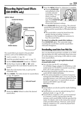 EN   59
                                                            8   Press the MENU Wheel in. Selection is complete.
    Recording Digital Sound Effects                             ● Pressing D.SOUND                        S P 10min
                                                                  starts playback of the                       REC
    (GR-DVM96 only)                                               currently selected
                                                                  sound effect. You can
                                                                  check it without
MENU Wheel
                                                                  recording it onto the        EXPLOS ION
             D.SOUND Button                                       tape. Press D.SOUND
                                                                  again to stop the
                                                                  sound effect playback midway.
                                                            9   Press D.SOUND during recording. The selected
                                VIDEO/MEMORY                    sound effect indication with a “ ” mark appears
                                Switch                          moving and the sound effect is recorded onto the
                                                                tape.
                                                                ● The sound effect cannot be heard from the
                                                                  speaker during recording. Connect a
                                     Power Switch                 headphone to the headphone connector to
                                              OFF A M
                                         PLAY
                                                                  hear the sound effect.
                                                            To cancel recording the sound effect midway...
                                                            Press D.SOUND again. The camcorder stops
                                                            recording the sound effect and the sound effect
      INDEX Button                   Lock Button            indication disappears.

                                                            Downloading sound data from Web Site
The sound effects pre-stored in the provided                You can download sound data available at our Web
memory card can be dubbed onto a tape.                      Site (see below for URL) and transfer them from your
                                                            PC to the memory card using a USB cable to create
1   Load a cassette. (     pg. 16)
                                                            more sound effects.
2   Load the provided memory card. (              pg. 17)
                                                            http://www.jvc-victor.co.jp/english/download/
3   Set the VIDEO/MEMORY Switch to “VIDEO”.                 d-sound/index.html
4   Set the Power Switch to “A” or “M” while                ● You can also use the PC card adapter
    pressing down the Lock Button located on the              CU-VPSD60, floppy adapter CU-VFSD50 or USB
    switch.                                                   reader/writer CU-VUSD70 to transfer sound data
5   Open the LCD monitor fully, or pull out the               from a PC to the memory card.
    viewfinder fully.                                       ● Sound data should be copied into the memory
6   Press INDEX. The Index Screen for sound effects           card’s DCSD100JVCGR folder.
    ( pg. 30) appears.                                      ● The file names should be in numerical sequence
                                                              starting from DVC00001.mp3. If you are using the
                 I NDEX
                                                              provided memory card, file names should be from
                                                              DVC00013.mp3 since 12 sound effects are pre-
         E X P L OS I ON             Selected Sound           stored as DVC00001.mp3 through
         S I REN
         L AUGH T E R
         RAC E CAR
                                                              DVC00012.mp3.
         DOOR B E L L
         BU Z Z E R                                         NOTES:
         F AN F AR E                                        ● Sound effects can also be used for Audio Dubbing.
                                                              ( pg. 71)
7   Rotate the MENU Wheel to select the desired             ● Sound effects can also be selected during D.S.C.
    sound effect.                                             playback mode. ( pg. 29, 30)
                                                            ● Sound effects created on a PC can be transferred
                                                              to a memory card by copying them into the
                                                              memory card’s sound folder with the specified file
                                                              name. For details, refer to the instruction manual
                                                              of the provided software. However, some sound
                                                              (effects) created on a PC cannot be played back
                                                              with this camcorder.
 