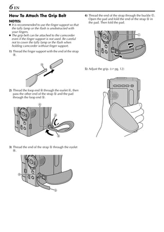 6 EN
How To Attach The Grip Belt                              4) Thread the end of the strap through the buckle c.
                                                            Open the pad and fold the end of the strap h in
NOTES:                                                      the pad. Then fold the pad.
● It is recommended to use the finger support so that
  the tally lamp or the flash is unobstructed with
  your fingers.
● The grip belt can be attached to the camcorder                                                c
  even if the finger support is not used. Be careful
  not to cover the tally lamp or the flash when
  holding camcorder without finger support.
1) Thread the finger support with the end of the strap
   g.


                        g
                                                         5) Adjust the grip. (   pg. 12)




2) Thread the loop end g through the eyelet a, then
   pass the other end of the strap h and the pad
   through the loop end h.

                      a


                                  h




                                      g


3) Thread the end of the strap h through the eyelet
   b.




      b



                                   h
 