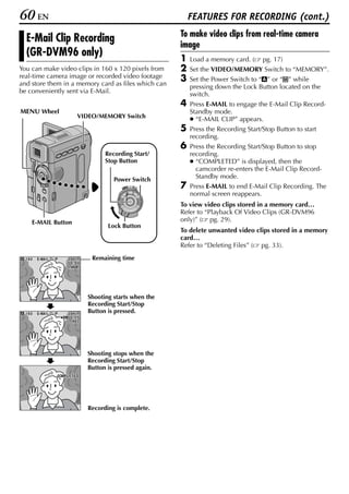 60 EN                                                                   FEATURES FOR RECORDING (cont.)
                                                                    To make video clips from real-time camera
  E-Mail Clip Recording
                                                                    image
  (GR-DVM96 only)                                                   1   Load a memory card. (     pg. 17)
You can make video clips in 160 x 120 pixels from                   2   Set the VIDEO/MEMORY Switch to “MEMORY”.
real-time camera image or recorded video footage                    3   Set the Power Switch to “A” or “M” while
and store them in a memory card as files which can                      pressing down the Lock Button located on the
be conveniently sent via E-Mail.                                        switch.
                                                                    4   Press E-MAIL to engage the E-Mail Clip Record-
MENU Wheel                                                              Standby mode.
                                    VIDEO/MEMORY Switch                 ● “E-MAIL CLIP” appears.
                                                                    5   Press the Recording Start/Stop Button to start
                                                                        recording.
                                                                    6   Press the Recording Start/Stop Button to stop
                                               Recording Start/         recording.
                                               Stop Button              ● “COMPLETED” is displayed, then the
                                                                          camcorder re-enters the E-Mail Clip Record-
                                                  Power Switch            Standby mode.
                                                     PLAY
                                                          OFF A M   7   Press E-MAIL to end E-Mail Clip Recording. The
                                                                        normal screen reappears.
                                                                    To view video clips stored in a memory card…
                                                                    Refer to “Playback Of Video Clips (GR-DVM96
    E-MAIL Button                                                   only)” ( pg. 29).
                                                Lock Button
                                                                    To delete unwanted video clips stored in a memory
                                                                    card…
                                                                    Refer to “Deleting Files” ( pg. 33).
  160   E-MA I L CL I P       35
                              35m i n     Remaining time
                              00 : 00
                              STANDBY




                                         Shooting starts when the
                                         Recording Start/Stop
  160
  160   E-MA I L CL I P       3 5m i n
                              35m        Button is pressed.
                          e   00 : 15
                                 REC




                                         Shooting stops when the
                                         Recording Start/Stop
                                         Button is pressed again.
                      COMPLET E D




                                         Recording is complete.
 
