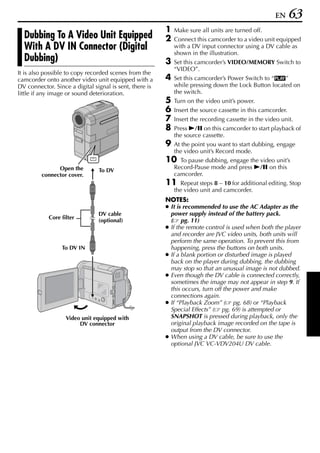 EN      63
                                                         1   Make sure all units are turned off.
  Dubbing To A Video Unit Equipped                       2   Connect this camcorder to a video unit equipped
  With A DV IN Connector (Digital                            with a DV input connector using a DV cable as
                                                             shown in the illustration.
  Dubbing)                                               3   Set this camcorder’s VIDEO/MEMORY Switch to
                                                             “VIDEO”.
It is also possible to copy recorded scenes from the
camcorder onto another video unit equipped with a        4   Set this camcorder’s Power Switch to “P”
DV connector. Since a digital signal is sent, there is       while pressing down the Lock Button located on
little if any image or sound deterioration.                  the switch.
                                                         5   Turn on the video unit’s power.
                                                         6   Insert the source cassette in this camcorder.
                                                         7   Insert the recording cassette in the video unit.
                                                         8   Press 4/9 on this camcorder to start playback of
                                                             the source cassette.
                                                         9   At the point you want to start dubbing, engage
                                                             the video unit’s Record mode.
                                                         10    To pause dubbing, engage the video unit’s
               Open the                                      Record-Pause mode and press 4/9 on this
                                To DV
         connector cover.                                    camcorder.
                                                         11    Repeat steps 8 – 10 for additional editing. Stop
                                                             the video unit and camcorder.
                                                         NOTES:
                                                         ● It is recommended to use the AC Adapter as the
                                DV cable                   power supply instead of the battery pack.
            Core filter
                                (optional)                 ( pg. 11)
                                                         ● If the remote control is used when both the player
                                                           and recorder are JVC video units, both units will
                                                           perform the same operation. To prevent this from
                 To DV IN                                  happening, press the buttons on both units.
                                                         ● If a blank portion or disturbed image is played
                                                           back on the player during dubbing, the dubbing
                                                           may stop so that an unusual image is not dubbed.
                                                         ● Even though the DV cable is connected correctly,
                                                           sometimes the image may not appear in step 9. If
                                                           this occurs, turn off the power and make
                                                           connections again.
                                                         ● If “Playback Zoom” ( pg. 68) or “Playback
                                                           Special Effects” ( pg. 69) is attempted or
                   Video unit equipped with                SNAPSHOT is pressed during playback, only the
                        DV connector                       original playback image recorded on the tape is
                                                           output from the DV connector.
                                                         ● When using a DV cable, be sure to use the
                                                           optional JVC VC-VDV204U DV cable.
 