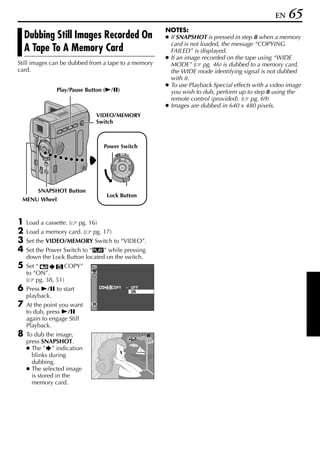 EN   65
                                                                 NOTES:
    Dubbing Still Images Recorded On                             ● If SNAPSHOT is pressed in step 8 when a memory
                                                                   card is not loaded, the message “COPYING
    A Tape To A Memory Card                                        FAILED” is displayed.
                                                                 ● If an image recorded on the tape using “WIDE
Still images can be dubbed from a tape to a memory                 MODE” ( pg. 46) is dubbed to a memory card,
card.                                                              the WIDE mode identifying signal is not dubbed
                                                                   with it.
                                                                 ● To use Playback Special effects with a video image
                Play/Pause Button (4/9)                            you wish to dub, perform up to step 8 using the
                                                                   remote control (provided). ( pg. 69)
                                                                 ● Images are dubbed in 640 x 480 pixels.
                               VIDEO/MEMORY
                               Switch



                                   Power Switch
                                              OFF A M
                                         PLAY




        SNAPSHOT Button
                                    Lock Button
 MENU Wheel



1   Load a cassette. (   pg. 16)
2   Load a memory card. (     pg. 17)
3   Set the VIDEO/MEMORY Switch to “VIDEO”.
4   Set the Power Switch to “P” while pressing
    down the Lock Button located on the switch.
5   Set “         COPY”
    to “ON”.
    ( pg. 38, 51)
6   Press 4/9 to start                  COPY       – OF F
                                                     ON
    playback.
7   At the point you want
    to dub, press 4/9
    again to engage Still
    Playback.
8   To dub the image,                                       SP
    press SNAPSHOT.
    ● The ” ” indication
      blinks during
      dubbing.
    ● The selected image
      is stored in the
      memory card.
 