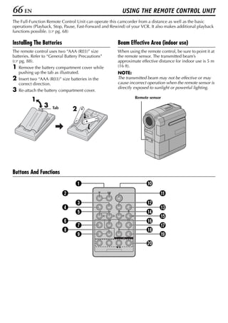 66 EN                                                    USING THE REMOTE CONTROL UNIT
The Full-Function Remote Control Unit can operate this camcorder from a distance as well as the basic
operations (Playback, Stop, Pause, Fast-Forward and Rewind) of your VCR. It also makes additional playback
functions possible. ( pg. 68)

Installing The Batteries                               Beam Effective Area (indoor use)
The remote control uses two “AAA (R03)” size           When using the remote control, be sure to point it at
batteries. Refer to “General Battery Precautions”      the remote sensor. The transmitted beam’s
( pg. 88).                                             approximate effective distance for indoor use is 5 m
1   Remove the battery compartment cover while         (16 ft).
    pushing up the tab as illustrated.                 NOTE:
2   Insert two “AAA (R03)” size batteries in the       The transmitted beam may not be effective or may
    correct direction.                                 cause incorrect operation when the remote sensor is
                                                       directly exposed to sunlight or powerful lighting.
3   Re-attach the battery compartment cover.
                                                                Remote sensor
           1
                 3    Tab        2     +

                                               –
                                   –       +




Buttons And Functions
                                   A                                  J
                            B                                                 K
                                   C                                  L
                            D                                                 M
                                   E                                  N
                                                                              O
                            F                                         P
                                   G                                          Q
                            H                                         R
                                   I                                          S
                                                                      T
 