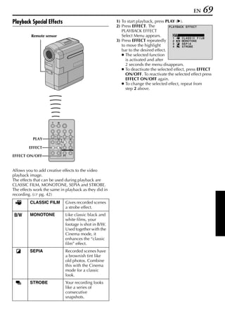EN    69
Playback Special Effects                               1) To start playback, press PLAY (U).
                                                       2) Press EFFECT. The          PLA Y BACK E F F E C T
                                                          PLAYBACK EFFECT
          Remote sensor                                   Select Menu appears.         OF F
                                                                                       1      C L A S S I C F I LM
                                                       3) Press EFFECT repeatedly      2      MONO T ON E
                                                                                       3      SEP I A
                                                          to move the highlight        4      S T ROB E
                                                          bar to the desired effect.
                                                          ● The selected function
                                                            is activated and after
                                                            2 seconds the menu disappears.
                                                          ● To deactivate the selected effect, press EFFECT
                                                            ON/OFF. To reactivate the selected effect press
                                                            EFFECT ON/OFF again.
                                                          ● To change the selected effect, repeat from
                                                            step 2 above.




           PLAY

         EFFECT

EFFECT ON/OFF


Allows you to add creative effects to the video
playback image.
The effects that can be used during playback are
CLASSIC FILM, MONOTONE, SEPIA and STROBE.
The effects work the same in playback as they did in
recording. ( pg. 42)
         CLASSIC FILM       Gives recorded scenes
                            a strobe effect.
         MONOTONE           Like classic black and
                            white films, your
                            footage is shot in B/W.
                            Used together with the
                            Cinema mode, it
                            enhances the “classic
                            film” effect.
         SEPIA              Recorded scenes have
                            a brownish tint like
                            old photos. Combine
                            this with the Cinema
                            mode for a classic
                            look.
         STROBE             Your recording looks
                            like a series of
                            consecutive
                            snapshots.
 