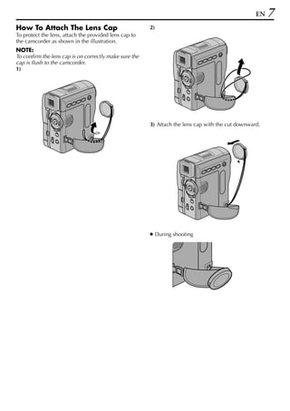 EN   7
How To Attach The Lens Cap                              2)
To protect the lens, attach the provided lens cap to
the camcorder as shown in the illustration.
NOTE:
To confirm the lens cap is on correctly make sure the
cap is flush to the camcorder.
1)




                                                        3) Attach the lens cap with the cut downward.




                                                        ● During shooting
 