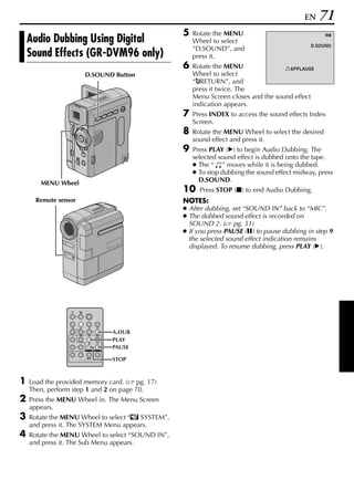 EN   71
                                                  5   Rotate the MENU
    Audio Dubbing Using Digital                       Wheel to select
                                                                                                    9D

                                                                                              D.SOUND
                                                      “D.SOUND”, and
    Sound Effects (GR-DVM96 only)                     press it.
                                                  6   Rotate the MENU                APPLAUSE
                      D.SOUND Button                  Wheel to select
                                                      “BRETURN”, and
                                                      press it twice. The
                                                      Menu Screen closes and the sound effect
                                                      indication appears.
                                                  7   Press INDEX to access the sound effects Index
                                                      Screen.
                                                  8   Rotate the MENU Wheel to select the desired
                                                      sound effect and press it.
                                                  9   Press PLAY (U) to begin Audio Dubbing. The
                                                      selected sound effect is dubbed onto the tape.
                                                      ● The “ ” moves while it is being dubbed.
                                                      ● To stop dubbing the sound effect midway, press
       MENU Wheel                                       D.SOUND.
                                                  10    Press STOP (8) to end Audio Dubbing.
      Remote sensor                               NOTES:
                                                  ● After dubbing, set “SOUND IN” back to “MIC”.
                                                  ● The dubbed sound effect is recorded on
                                                    SOUND 2. ( pg. 51)
                                                  ● If you press PAUSE (9) to pause dubbing in step 9
                                                    the selected sound effect indication remains
                                                    displayed. To resume dubbing, press PLAY (U).




                              A.DUB
                              PLAY
                              PAUSE

                              STOP



1   Load the provided memory card. ( pg. 17)
    Then, perform step 1 and 2 on page 70.
2   Press the MENU Wheel in. The Menu Screen
    appears.
3   Rotate the MENU Wheel to select “s SYSTEM”,
    and press it. The SYSTEM Menu appears.
4   Rotate the MENU Wheel to select “SOUND IN”,
    and press it. The Sub Menu appears.
 