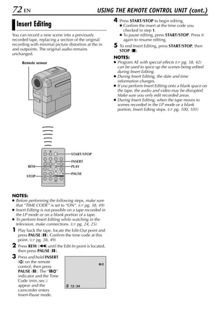 72 EN                                            USING THE REMOTE CONTROL UNIT (cont.)
                                                         4   Press START/STOP to begin editing.
    Insert Editing                                           ● Confirm the insert at the time code you
                                                               checked in step 1.
You can record a new scene into a previously                 ● To pause editing, press START/STOP. Press it
recorded tape, replacing a section of the original             again to resume editing.
recording with minimal picture distortion at the in      5   To end Insert Editing, press START/STOP, then
and outpoints. The original audio remains                    STOP (8).
unchanged.
                                                         NOTES:
      Remote sensor                                      ● Program AE with special effects ( pg. 38, 42)
                                                           can be used to spice up the scenes being edited
                                                           during Insert Editing.
                                                         ● During Insert Editing, the date and time
                                                           information changes.
                                                         ● If you perform Insert Editing onto a blank space on
                                                           the tape, the audio and video may be disrupted.
                                                           Make sure you only edit recorded areas.
                                                         ● During Insert Editing, when the tape moves to
                                                           scenes recorded in the LP mode or a blank
                                                           portion, Insert Edting stops. ( pg. 100, 101)




                                  START/STOP

                                  INSERT
         REW                      PLAY
                                  PAUSE
        STOP




NOTES:
● Before performing the following steps, make sure
  that “TIME CODE” is set to “ON”. ( pg. 38, 49)
● Insert Editing is not possible on a tape recorded in
  the LP mode or on a blank portion of a tape.
● To perform Insert Editing while watching in the
  television, make connections. ( pg. 24, 25)
1   Play back the tape, locate the Edit-Out point and
    press PAUSE (9). Confirm the time code at this
    point. ( pg. 38, 49)
2   Press REW (3) until the Edit-In point is located,
    then press PAUSE (9).
3   Press and hold INSERT
    (I) on the remote
                                                  9I
    control, then press
    PAUSE (9). The “9I”
    indicator and the Time
    Code (min.:sec.)
    appear and the               12 : 34
    camcorder enters
    Insert-Pause mode.
 