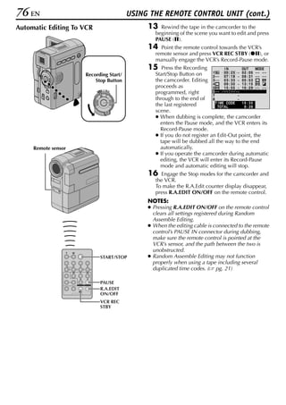 76 EN                                     USING THE REMOTE CONTROL UNIT (cont.)
Automatic Editing To VCR                       13   Rewind the tape in the camcorder to the
                                                  beginning of the scene you want to edit and press
                                                  PAUSE (9).
                                               14   Point the remote control towards the VCR’s
                                                  remote sensor and press VCR REC STBY (79), or
                                                  manually engage the VCR’s Record-Pause mode.
                                               15    Press the Recording            IN         OUT     MODE
                                                  Start/Stop Button on      1       00 : 2 5 ~ 02 : 05 – – – –
                     Recording Start/                                       2 – – 07 : 18 ~ 08 : 31 – – – –
                         Stop Button              the camcorder. Editing 3 – – 0 3 : 33 ~ 05 : 53
                                                                            4       09 : 30 ~ 13 : 15
                                                  proceeds as               5       15 : 55 ~ 16 : 29 – – – –
                                OFF A M
                           PLAY
                                                  programmed, right         6–– –– : –– ~
                                                                            7                ~
                                                  through to the end of 8                    ~
                                                                              T I ME CODE      16 : 30
                                                  the last registered           TOTAL           9 : 39
                                                  scene.
                                                  ● When dubbing is complete, the camcorder
                                                    enters the Pause mode, and the VCR enters its
                                                    Record-Pause mode.
                                                  ● If you do not register an Edit-Out point, the
                                                    tape will be dubbed all the way to the end
     Remote sensor                                  automatically.
                                                  ● If you operate the camcorder during automatic
                                                    editing, the VCR will enter its Record-Pause
                                                    mode and automatic editing will stop.
                                               16   Engage the Stop modes for the camcorder and
                                                  the VCR.
                                                  To make the R.A.Edit counter display disappear,
                                                  press R.A.EDIT ON/OFF on the remote control.
                                               NOTES:
                                               ● Pressing R.A.EDIT ON/OFF on the remote control
                                                 clears all settings registered during Random
                                                 Assemble Editing.
                                               ● When the editing cable is connected to the remote
                                                 control’s PAUSE IN connector during dubbing,
                                                 make sure the remote control is pointed at the
                                                 VCR’s sensor, and the path between the two is
                                                 unobstructed.
                             START/STOP        ● Random Assemble Editing may not function
                                                 properly when using a tape including several
                                                 duplicated time codes. ( pg. 21)

                             PAUSE
                             R.A.EDIT
                             ON/OFF
                             VCR REC
                             STBY
 