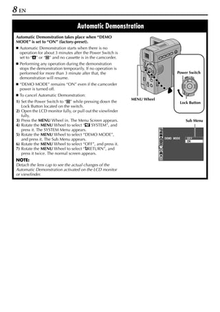 8 EN
                                   Automatic Demonstration
 Automatic Demonstration takes place when “DEMO
 MODE” is set to “ON” (factory-preset).
   Automatic Demonstration starts when there is no
   operation for about 3 minutes after the Power Switch is
   set to “A” or “M” and no cassette is in the camcorder.
   Performing any operation during the demonstration
   stops the demonstration temporarily. If no operation is
   performed for more than 3 minute after that, the                              Power Switch
   demonstration will resume.                                                         PLAY
                                                                                           OFF A M




   “DEMO MODE” remains “ON” even if the camcorder
   power is turned off.
   To cancel Automatic Demonstration:
                                                             MENU Wheel
 1) Set the Power Switch to “M” while pressing down the                           Lock Button
    Lock Button located on the switch.
 2) Open the LCD monitor fully, or pull out the viewfinder
    fully.
 3) Press the MENU Wheel in. The Menu Screen appears.                                 Sub Menu
 4) Rotate the MENU Wheel to select “s SYSTEM”, and
    press it. The SYSTEM Menu appears.
 5) Rotate the MENU Wheel to select “DEMO MODE”,
    and press it. The Sub Menu appears.                                   DEMO MODE     OF F
                                                                                        ON
 6) Rotate the MENU Wheel to select “OFF”, and press it.
 7) Rotate the MENU Wheel to select “BRETURN”, and
    press it twice. The normal screen appears.
 NOTE:
 Detach the lens cap to see the actual changes of the
 Automatic Demonstration activated on the LCD monitor
 or viewfinder.
 