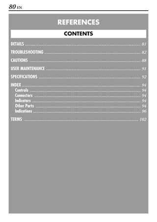 80 EN

                                      REFERENCES
                                            CONTENTS
DETAILS ..................................................................................................... 81
TROUBLESHOOTING .................................................................................... 82
CAUTIONS ................................................................................................. 88
USER MAINTENANCE ................................................................................... 91
SPECIFICATIONS ......................................................................................... 92
INDEX ........................................................................................................ 94
  Controls ................................................................................................. 94
  Connectors ............................................................................................. 94
  Indicators ............................................................................................... 94
  Other Parts ............................................................................................ 94
  Indications .............................................................................................. 96
TERMS .................................................................................................... 102
 