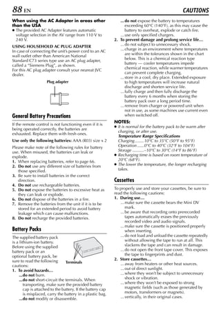 88 EN                                                                                              CAUTIONS
When using the AC Adapter in areas other                        ... do not expose the battery to temperatures
than the USA                                                        exceeding 60°C (140°F), as this may cause the
● The provided AC Adapter features automatic                        battery to overheat, explode or catch fire.
  voltage selection in the AV range from 110 V to               ... use only specified chargers.
  240 V.                                                     2. To prevent damage and prolong service life…
USING HOUSEHOLD AC PLUG ADAPTER                                 ... do not subject to unnecessary shock.
In case of connecting the unit’s power cord to an AC            ... charge in an environment where temperatures
wall outlet other than American National                            are within the tolerances shown in the chart
Standard C73 series type use an AC plug adapter,                    below. This is a chemical reaction type
called a “Siemens Plug”, as shown.                                  battery — cooler temperatures impede
For this AC plug adapter consult your neareat JVC                   chemical reaction, while warmer temperatures
dealer.                                                             can prevent complete charging.
                                                                ... store in a cool, dry place. Extended exposure
                     Plug adapter                                   to high temperatures will increase natural
                                                                    discharge and shorten service life.
                                                                ... fully charge and then fully discharge the
                                                                    battery every 6 months when storing the
                                                                    battery pack over a long period time.
                                                                ... remove from charger or powered unit when
                                                                    not in use, as some machines use current even
General Battery Precautions                                         when switched off.
                                                             NOTES:
If the remote control is not functioning even if it is
                                                             ● It is normal for the battery pack to be warm after
being operated correctly, the batteries are
                                                               charging, or after use.
exhausted. Replace them with fresh ones.
                                                               Temperature Range Specifications
Use only the following batteries: AAA (R03) size x 2           Charging........10°C to 35°C (50°F to 95°F)
Please make note of the following rules for battery            Operation ......0°C to 40°C (32°F to 104°F)
use. When misused, the batteries can leak or                   Storage ..........–10°C to 30°C (14°F to 86°F)
explode.                                                     ● Recharging time is based on room temperature of
1. When replacing batteries, refer to page 66.                 20°C (68°F).
2. Do not use any different size of batteries from           ● The lower the temperature, the longer recharging
   those specified.                                            takes.
3. Be sure to install batteries in the correct
   direction.                                                Cassettes
4. Do not use rechargeable batteries.
5. Do not expose the batteries to excessive heat as          To properly use and store your cassettes, be sure to
   they can leak or explode.                                 read the following cautions:
6. Do not dispose of the batteries in a fire.                1. During use…
7. Remove the batteries from the unit if it is to be            ... make sure the cassette bears the Mini DV
   stored for an extended period to avoid battery                   mark.
   leakage which can cause malfunctions.                        ... be aware that recording onto prerecorded
8. Do not recharge the provided batteries.                          tapes automatically erases the previously
                                                                    recorded video and audio signals.
                                                                ... make sure the cassette is positioned properly
Battery Packs                                                       when inserting.
The supplied battery pack                                       ... do not load and unload the cassette repeatedly
is a lithium-ion battery.                                           without allowing the tape to run at all. This
Before using the supplied                                           slackens the tape and can result in damage.
battery pack or an                                              ... do not open the front tape cover. This exposes
optional battery pack, be                                           the tape to fingerprints and dust.
sure to read the following                                   2. Store cassettes…
                                 Terminals                      ... away from heaters or other heat sources.
cautions:
1. To avoid hazards…                                            ... out of direct sunlight.
     ...do not burn.                                            ... where they won’t be subject to unnecessary
     ...do not short-circuit the terminals. When                    shock or vibration.
        transporting, make sure the provided battery            ... where they won’t be exposed to strong
        cap is attached to the battery. If the battery cap          magnetic fields (such as those generated by
        is misplaced, carry the battery in a plastic bag.           motors, transformers or magnets).
     ...do not modify or disassemble.                           ... vertically, in their original cases.
 
