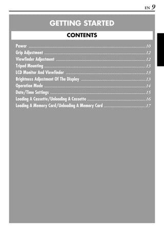 EN      9

                          GETTING STARTED
                                        CONTENTS
Power ..................................................................................................10
Grip Adjustment .....................................................................................12
Viewfinder Adjustment ...........................................................................12
Tripod Mounting .....................................................................................13
LCD Monitor And Viewfinder ...................................................................13
Brightness Adjustment Of The Display ......................................................13
Operation Mode .....................................................................................14
Date/Time Settings ................................................................................15
Loading A Cassette/Unloading A Cassette .................................................16
Loading A Memory Card/Unloading A Memory Card ...................................17
 