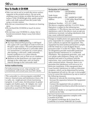 90 EN                                                                                CAUTIONS (cont.)
How To Handle A CD-ROM                                    Declaration of Conformity
• Take care not to soil or scratch the mirror surface     Model Number          : GR-DVM96U
  (opposite to the printed surface). Do not write                                 GR-DVM76U
  anything or put a sticker on either the front or back   Trade Name            : JVC
  surface. If the CD-ROM gets dirty, gently wipe it       Responsible party : JVC AMERICAS CORP.
  with a soft cloth outward from the center hole          Address               : 1700 Valley Road Wayne,
  using a circular motion.                                                        N. J. 07470
• Do not use conventional disc cleaners or cleaning       Telephone Number : 973-317–5000
  spray.                                                  This device complies with Part 15 of FCC Rules.
• Do not bend the CD-ROM or touch its mirror              Operation is subject to the following two
  surface.                                                conditions: (1) This device may not cause harmful
• Do not store your CD-ROM in a dusty, hot or             interference, and (2) this device must accept any
  humid environment. Keep it away from direct             interference received, including interference that
  sunlight.                                               may cause undesired operation.

                                                          Change or modifications not approved by the
 About moisture condensation...                           party responsible for compliance could void the
 ● You have observed that pouring a cold liquid           user’s authority to operate the equipment. This
   into a glass will cause drops of water to form on      equipment has been tested and found to comply
   the glass’ outer surface. This same phenomenon         with the limits for a Class B digital device,
   occurs on the head drum of a camcorder when            pursuant to Part 15 of the FCC Rules. These limits
   it is moved from a cool place to a warm place,         are designed to provide reasonable protection
   after heating a cold room, under extremely             against harmful interference in a residential
   humid conditions or in a place directly                installation. This equipment generates, uses, and
   subjected to the cool air from an air conditioner.     can radiate radio frequency energy and, if not
 ● Moisture on the head drum can cause severe             installed and used in accordance with the
   damage to the video tape, and can lead to              instructions, may cause harmful interference to
   internal damage to the camcorder itself.               radio communications. However, there is no
                                                          guarantee that interference will not occur in a
Serious malfunctioning                                    particular installation. If this equipment does
 If malfunctioning occurs, stop using the unit            cause harmful interference to radio or television
 immediately and consult your local JVC dealer.           reception, which can be determined by turning
                                                          the equipment off and on, the user is encouraged
                                                          to try to correct the interference by one or more of
 The camcorder is a microcomputer-controlled              the following measures:
 device. External noise and interference (from a TV,        Reorient or relocate the receiving antenna.
 a radio, etc.) might prevent it from functioning           Increase the separation between the equipment
 properly. In such cases, first disconnect its power        and receiver.
 supply unit (battery pack, AC Adapter, etc.) and           Connect the equipment into an outlet on a
 wait a few minutes and then re-connect it and              circuit different from that to which the receiver is
 proceed as usual from the beginning.                       connected.
                                                            Consult the dealer or an experienced radio/ TV
                                                            technician for help.

                                                          This Class B digital apparatus complies with
                                                          Canadian ICES-003.
                                                          Cet appareil numérique de la classe B est
                                                          conforme à la norme NMB-003 du Canada.
 