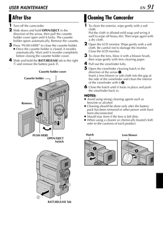 USER MAINTENANCE                                                                                    EN    91
    After Use                                               Cleaning The Camcorder
1   Turn off the camcorder.                             1   To clean the exterior, wipe gently with a soft
2   Slide down and hold OPEN/EJECT in the                   cloth.
    direction of the arrow, then pull the cassette          Put the cloth in diluted mild soap and wring it
    holder cover open until it locks. The cassette          well to wipe off heavy dirt. Then wipe again with
    holder opens automatically. Remove the cassette.        a dry cloth.
3   Press “PUSH HERE” to close the cassette holder.     2   Open the LCD monitor. Wipe gently with a soft
    ● Once the cassette holder is closed, it recedes        cloth. Be careful not to damage the monitor.
      automatically. Wait until it recedes completely       Close the LCD monitor.
      before closing the cassette holder cover.         3   To clean the lens, blow it with a blower brush,
4   Slide and hold the BATT.RELEASE tab to the right        then wipe gently with lens cleaning paper.
    1 and remove the battery pack 2.                    4   Pull out the viewfinder fully.
.                                                       5   Open the viewfinder cleaning hatch in the
                       Cassette holder cover                direction of the arrow A.
                                                            Insert a lens blower or soft cloth into the gap at
            Cassette holder                                 the side of the viewfinder and clean the interior
                                                            of the viewfinder with it B.
                                                        6   Close the hatch until it locks in place and push
                                                            the viewfinder back in.
                                                        NOTES:
                                                        ● Avoid using strong cleaning agents such as
          Remove.                                         benzine or alcohol.
                                                        ● Cleaning should be done only after the battery
                                                          pack has been removed or other power units have
                                                          been disconnected.
                                                        ● Mould may form if the lens is left dirty.
                                                        ● When using a cleaner or chemically treated cloth
                                                          refer to the cautions of each product.


                    PUSH HERE                            Hatch                        Lens blower
                             OPEN/EJECT
                                 Switch




                              BATT.RELEASE Tab
 
