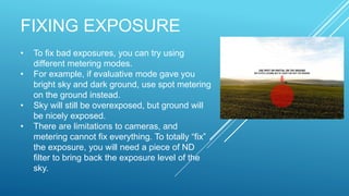 FIXING EXPOSURE
• To fix bad exposures, you can try using
different metering modes.
• For example, if evaluative mode gave you
bright sky and dark ground, use spot metering
on the ground instead.
• Sky will still be overexposed, but ground will
be nicely exposed.
• There are limitations to cameras, and
metering cannot fix everything. To totally “fix”
the exposure, you will need a piece of ND
filter to bring back the exposure level of the
sky.
 